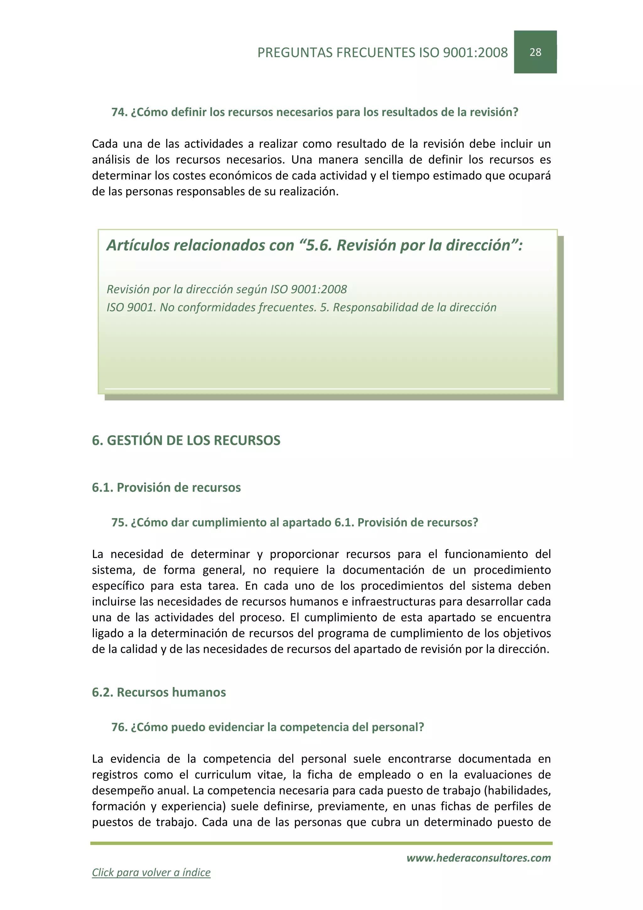 PREGUNTAS FRECUENTES ISO 9001:2008                  28




    74. ¿Cómo definir los recursos necesarios para los resultados de la revisión?

Cada una de las actividades a realizar como resultado de la revisión debe incluir un
análisis de los recursos necesarios. Una manera sencilla de definir los recursos es
determinar los costes económicos de cada actividad y el tiempo estimado que ocupará
de las personas responsables de su realización.



   Artículos relacionados con “5.6. Revisión por la dirección”:

   Revisión por la dirección según ISO 9001:2008
   ISO 9001. No conformidades frecuentes. 5. Responsabilidad de la dirección




6. GESTIÓN DE LOS RECURSOS


6.1. Provisión de recursos

    75. ¿Cómo dar cumplimiento al apartado 6.1. Provisión de recursos?

La necesidad de determinar y proporcionar recursos para el funcionamiento del
sistema, de forma general, no requiere la documentación de un procedimiento
específico para esta tarea. En cada uno de los procedimientos del sistema deben
incluirse las necesidades de recursos humanos e infraestructuras para desarrollar cada
una de las actividades del proceso. El cumplimiento de esta apartado se encuentra
ligado a la determinación de recursos del programa de cumplimiento de los objetivos
de la calidad y de las necesidades de recursos del apartado de revisión por la dirección.


6.2. Recursos humanos

    76. ¿Cómo puedo evidenciar la competencia del personal?

La evidencia de la competencia del personal suele encontrarse documentada en
registros como el curriculum vitae, la ficha de empleado o en la evaluaciones de
desempeño anual. La competencia necesaria para cada puesto de trabajo (habilidades,
formación y experiencia) suele definirse, previamente, en unas fichas de perfiles de
puestos de trabajo. Cada una de las personas que cubra un determinado puesto de

                                                            www.hederaconsultores.com
Click para volver a índice
 
