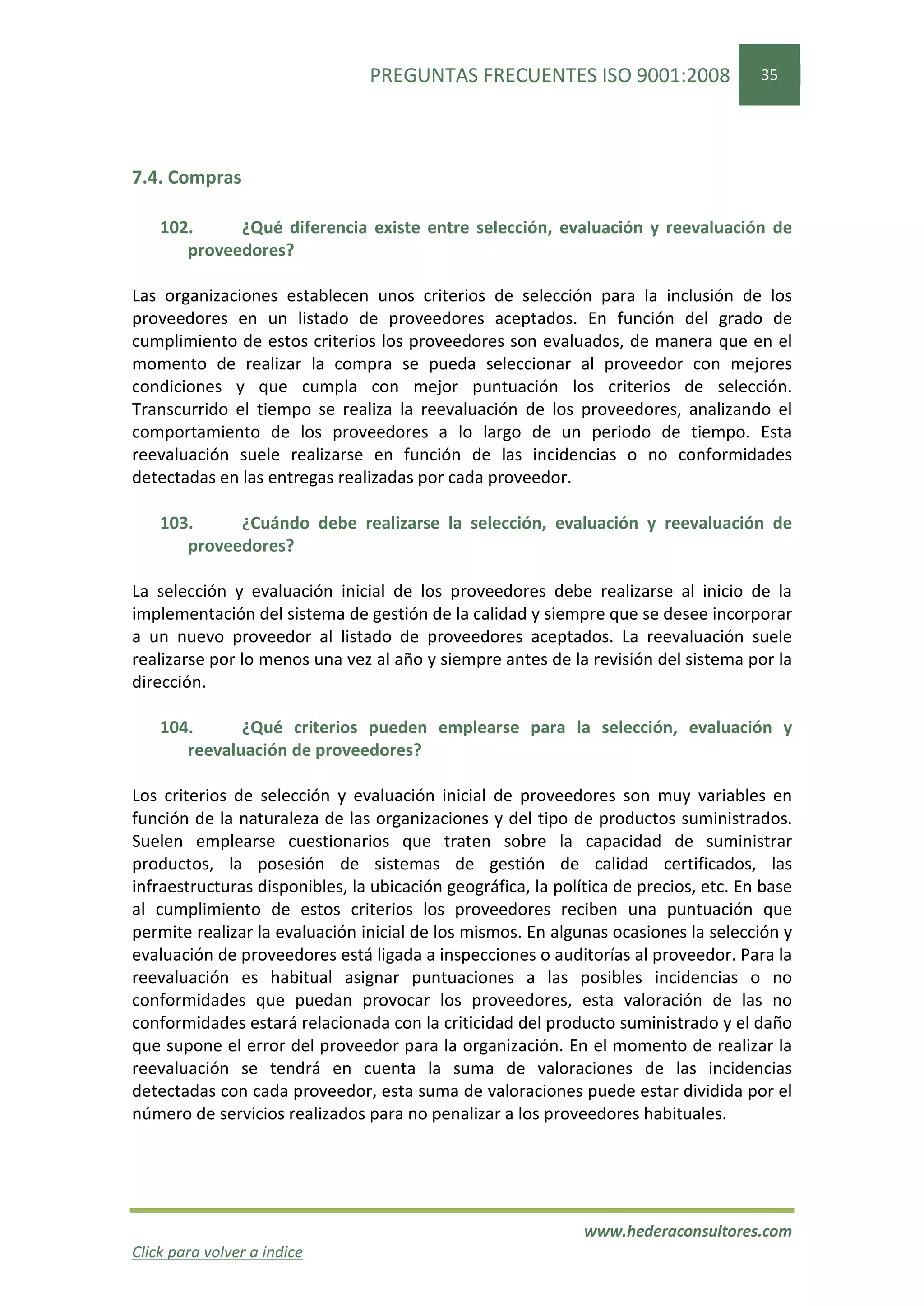 PREGUNTAS FRECUENTES ISO 9001:2008                    35




7.4. Compras

    102.     ¿Qué diferencia existe entre selección, evaluación y reevaluación de
       proveedores?

Las organizaciones establecen unos criterios de selección para la inclusión de los
proveedores en un listado de proveedores aceptados. En función del grado de
cumplimiento de estos criterios los proveedores son evaluados, de manera que en el
momento de realizar la compra se pueda seleccionar al proveedor con mejores
condiciones y que cumpla con mejor puntuación los criterios de selección.
Transcurrido el tiempo se realiza la reevaluación de los proveedores, analizando el
comportamiento de los proveedores a lo largo de un periodo de tiempo. Esta
reevaluación suele realizarse en función de las incidencias o no conformidades
detectadas en las entregas realizadas por cada proveedor.

    103.     ¿Cuándo debe realizarse la selección, evaluación y reevaluación de
       proveedores?

La selección y evaluación inicial de los proveedores debe realizarse al inicio de la
implementación del sistema de gestión de la calidad y siempre que se desee incorporar
a un nuevo proveedor al listado de proveedores aceptados. La reevaluación suele
realizarse por lo menos una vez al año y siempre antes de la revisión del sistema por la
dirección.

    104.      ¿Qué criterios pueden emplearse para la selección, evaluación y
       reevaluación de proveedores?

Los criterios de selección y evaluación inicial de proveedores son muy variables en
función de la naturaleza de las organizaciones y del tipo de productos suministrados.
Suelen emplearse cuestionarios que traten sobre la capacidad de suministrar
productos, la posesión de sistemas de gestión de calidad certificados, las
infraestructuras disponibles, la ubicación geográfica, la política de precios, etc. En base
al cumplimiento de estos criterios los proveedores reciben una puntuación que
permite realizar la evaluación inicial de los mismos. En algunas ocasiones la selección y
evaluación de proveedores está ligada a inspecciones o auditorías al proveedor. Para la
reevaluación es habitual asignar puntuaciones a las posibles incidencias o no
conformidades que puedan provocar los proveedores, esta valoración de las no
conformidades estará relacionada con la criticidad del producto suministrado y el daño
que supone el error del proveedor para la organización. En el momento de realizar la
reevaluación se tendrá en cuenta la suma de valoraciones de las incidencias
detectadas con cada proveedor, esta suma de valoraciones puede estar dividida por el
número de servicios realizados para no penalizar a los proveedores habituales.




                                                              www.hederaconsultores.com
Click para volver a índice
 