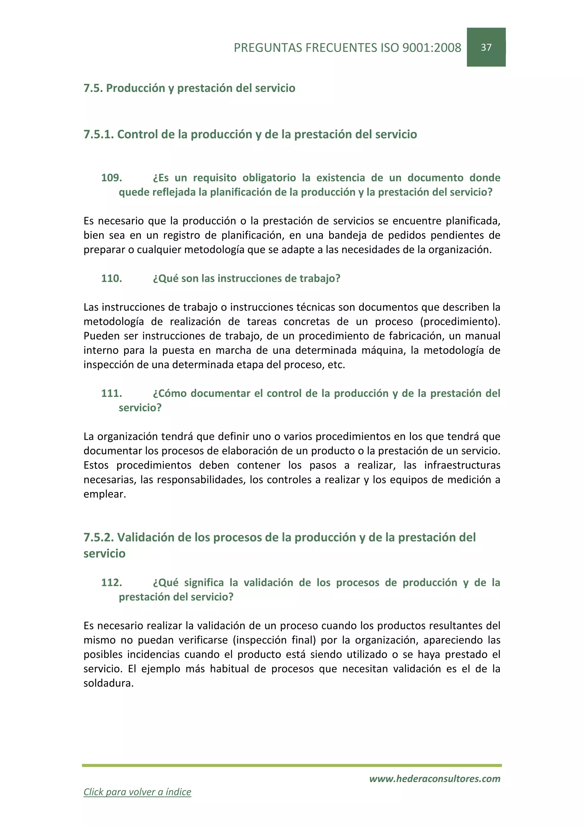 PREGUNTAS FRECUENTES ISO 9001:2008                37


7.5. Producción y prestación del servicio


7.5.1. Control de la producción y de la prestación del servicio


    109.     ¿Es un requisito obligatorio la existencia de un documento donde
       quede reflejada la planificación de la producción y la prestación del servicio?

Es necesario que la producción o la prestación de servicios se encuentre planificada,
bien sea en un registro de planificación, en una bandeja de pedidos pendientes de
preparar o cualquier metodología que se adapte a las necesidades de la organización.

    110.        ¿Qué son las instrucciones de trabajo?

Las instrucciones de trabajo o instrucciones técnicas son documentos que describen la
metodología de realización de tareas concretas de un proceso (procedimiento).
Pueden ser instrucciones de trabajo, de un procedimiento de fabricación, un manual
interno para la puesta en marcha de una determinada máquina, la metodología de
inspección de una determinada etapa del proceso, etc.

    111.      ¿Cómo documentar el control de la producción y de la prestación del
       servicio?

La organización tendrá que definir uno o varios procedimientos en los que tendrá que
documentar los procesos de elaboración de un producto o la prestación de un servicio.
Estos procedimientos deben contener los pasos a realizar, las infraestructuras
necesarias, las responsabilidades, los controles a realizar y los equipos de medición a
emplear.


7.5.2. Validación de los procesos de la producción y de la prestación del
servicio

    112.      ¿Qué significa la validación de los procesos de producción y de la
       prestación del servicio?

Es necesario realizar la validación de un proceso cuando los productos resultantes del
mismo no puedan verificarse (inspección final) por la organización, apareciendo las
posibles incidencias cuando el producto está siendo utilizado o se haya prestado el
servicio. El ejemplo más habitual de procesos que necesitan validación es el de la
soldadura.




                                                           www.hederaconsultores.com
Click para volver a índice
 