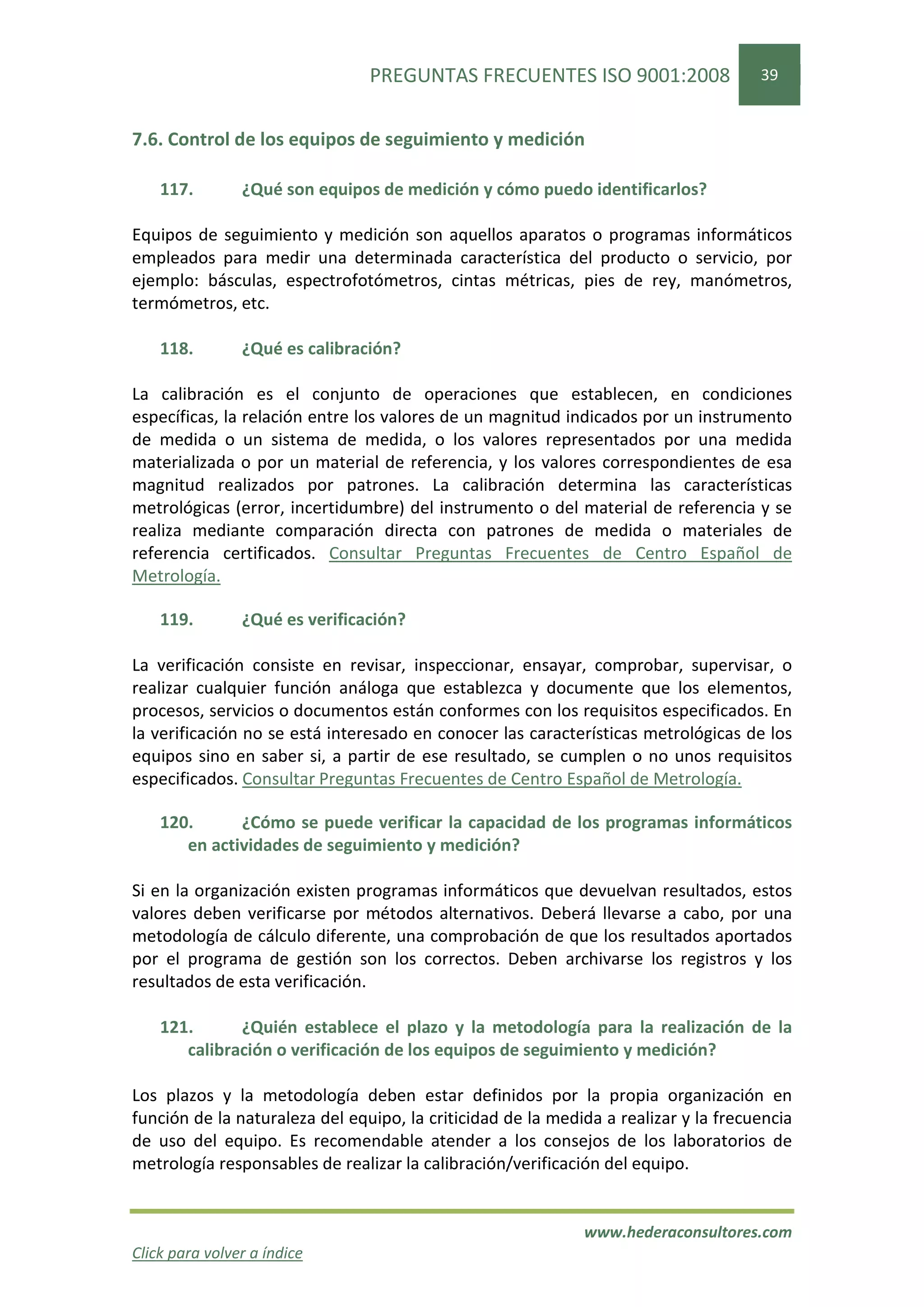 PREGUNTAS FRECUENTES ISO 9001:2008                   39


7.6. Control de los equipos de seguimiento y medición

    117.        ¿Qué son equipos de medición y cómo puedo identificarlos?

Equipos de seguimiento y medición son aquellos aparatos o programas informáticos
empleados para medir una determinada característica del producto o servicio, por
ejemplo: básculas, espectrofotómetros, cintas métricas, pies de rey, manómetros,
termómetros, etc.

    118.        ¿Qué es calibración?

La calibración es el conjunto de operaciones que establecen, en condiciones
específicas, la relación entre los valores de un magnitud indicados por un instrumento
de medida o un sistema de medida, o los valores representados por una medida
materializada o por un material de referencia, y los valores correspondientes de esa
magnitud realizados por patrones. La calibración determina las características
metrológicas (error, incertidumbre) del instrumento o del material de referencia y se
realiza mediante comparación directa con patrones de medida o materiales de
referencia certificados. Consultar Preguntas Frecuentes de Centro Español de
Metrología.

    119.        ¿Qué es verificación?

La verificación consiste en revisar, inspeccionar, ensayar, comprobar, supervisar, o
realizar cualquier función análoga que establezca y documente que los elementos,
procesos, servicios o documentos están conformes con los requisitos especificados. En
la verificación no se está interesado en conocer las características metrológicas de los
equipos sino en saber si, a partir de ese resultado, se cumplen o no unos requisitos
especificados. Consultar Preguntas Frecuentes de Centro Español de Metrología.

    120.      ¿Cómo se puede verificar la capacidad de los programas informáticos
       en actividades de seguimiento y medición?

Si en la organización existen programas informáticos que devuelvan resultados, estos
valores deben verificarse por métodos alternativos. Deberá llevarse a cabo, por una
metodología de cálculo diferente, una comprobación de que los resultados aportados
por el programa de gestión son los correctos. Deben archivarse los registros y los
resultados de esta verificación.

    121.      ¿Quién establece el plazo y la metodología para la realización de la
       calibración o verificación de los equipos de seguimiento y medición?

Los plazos y la metodología deben estar definidos por la propia organización en
función de la naturaleza del equipo, la criticidad de la medida a realizar y la frecuencia
de uso del equipo. Es recomendable atender a los consejos de los laboratorios de
metrología responsables de realizar la calibración/verificación del equipo.


                                                             www.hederaconsultores.com
Click para volver a índice
 