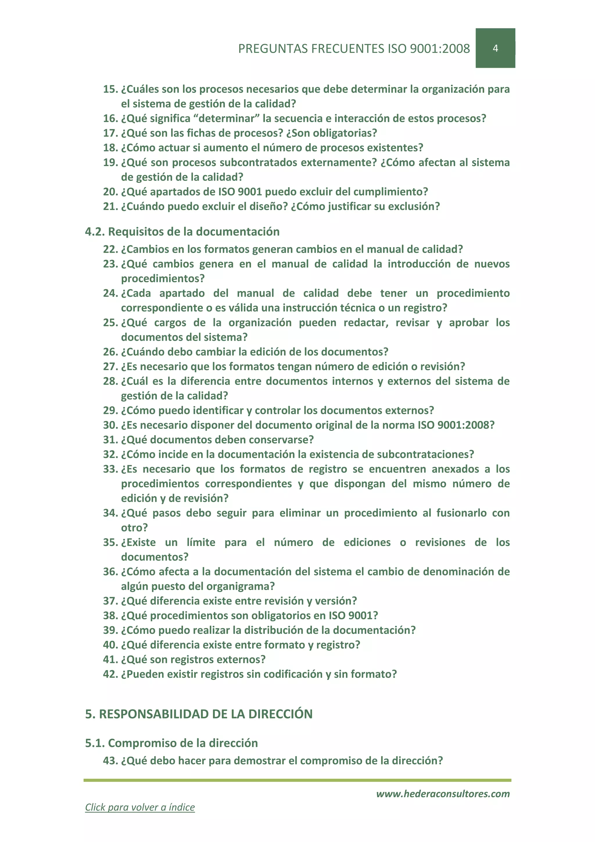 PREGUNTAS FRECUENTES ISO 9001:2008                4


    15. ¿Cuáles son los procesos necesarios que debe determinar la organización para
        el sistema de gestión de la calidad?
    16. ¿Qué significa “determinar” la secuencia e interacción de estos procesos?
    17. ¿Qué son las fichas de procesos? ¿Son obligatorias?
    18. ¿Cómo actuar si aumento el número de procesos existentes?
    19. ¿Qué son procesos subcontratados externamente? ¿Cómo afectan al sistema
        de gestión de la calidad?
    20. ¿Qué apartados de ISO 9001 puedo excluir del cumplimiento?
    21. ¿Cuándo puedo excluir el diseño? ¿Cómo justificar su exclusión?

4.2. Requisitos de la documentación
    22. ¿Cambios en los formatos generan cambios en el manual de calidad?
    23. ¿Qué cambios genera en el manual de calidad la introducción de nuevos
        procedimientos?
    24. ¿Cada apartado del manual de calidad debe tener un procedimiento
        correspondiente o es válida una instrucción técnica o un registro?
    25. ¿Qué cargos de la organización pueden redactar, revisar y aprobar los
        documentos del sistema?
    26. ¿Cuándo debo cambiar la edición de los documentos?
    27. ¿Es necesario que los formatos tengan número de edición o revisión?
    28. ¿Cuál es la diferencia entre documentos internos y externos del sistema de
        gestión de la calidad?
    29. ¿Cómo puedo identificar y controlar los documentos externos?
    30. ¿Es necesario disponer del documento original de la norma ISO 9001:2008?
    31. ¿Qué documentos deben conservarse?
    32. ¿Cómo incide en la documentación la existencia de subcontrataciones?
    33. ¿Es necesario que los formatos de registro se encuentren anexados a los
        procedimientos correspondientes y que dispongan del mismo número de
        edición y de revisión?
    34. ¿Qué pasos debo seguir para eliminar un procedimiento al fusionarlo con
        otro?
    35. ¿Existe un límite para el número de ediciones o revisiones de los
        documentos?
    36. ¿Cómo afecta a la documentación del sistema el cambio de denominación de
        algún puesto del organigrama?
    37. ¿Qué diferencia existe entre revisión y versión?
    38. ¿Qué procedimientos son obligatorios en ISO 9001?
    39. ¿Cómo puedo realizar la distribución de la documentación?
    40. ¿Qué diferencia existe entre formato y registro?
    41. ¿Qué son registros externos?
    42. ¿Pueden existir registros sin codificación y sin formato?


5. RESPONSABILIDAD DE LA DIRECCIÓN

5.1. Compromiso de la dirección
    43. ¿Qué debo hacer para demostrar el compromiso de la dirección?

                                                         www.hederaconsultores.com
Click para volver a índice
 