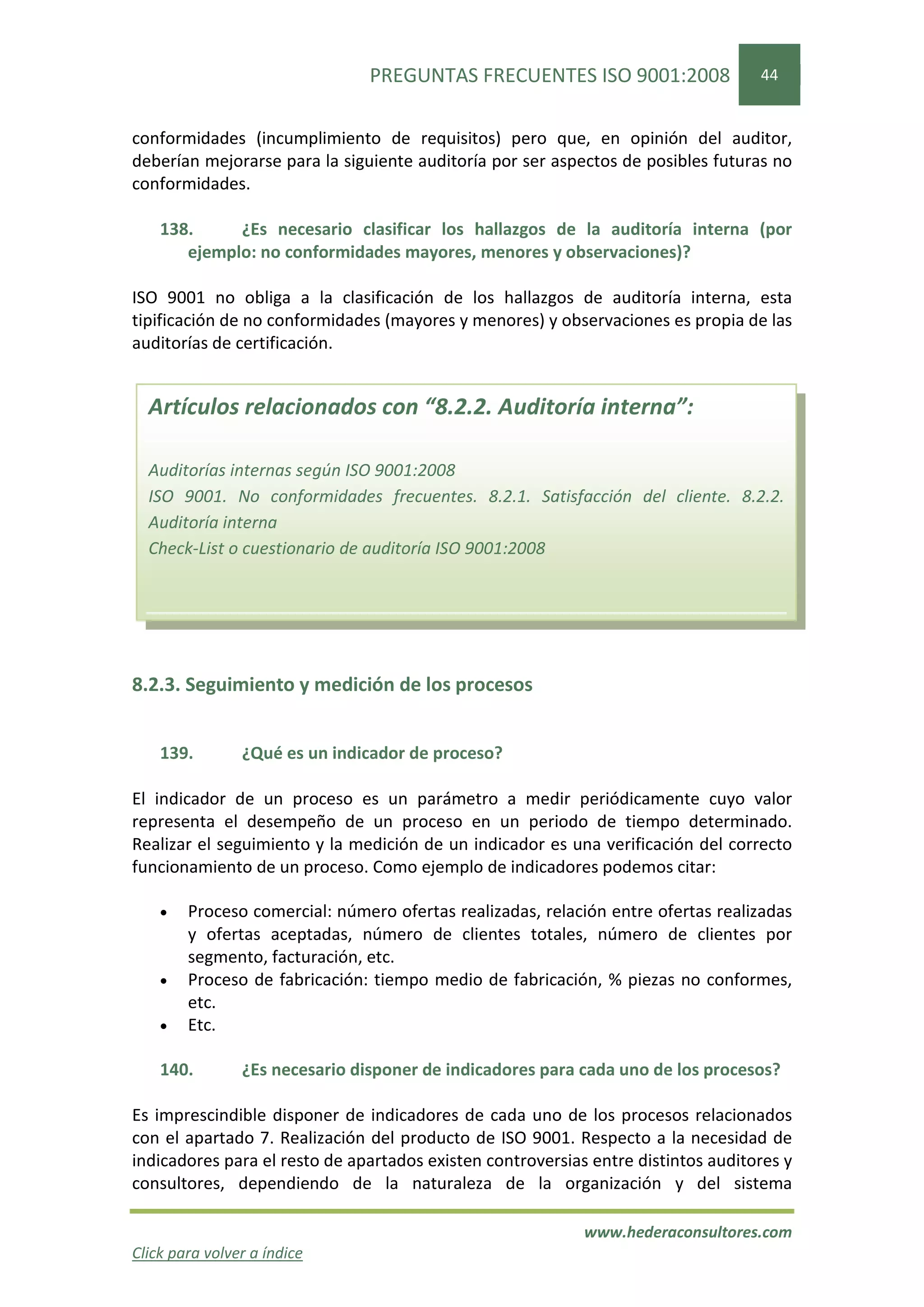 PREGUNTAS FRECUENTES ISO 9001:2008                 44


conformidades (incumplimiento de requisitos) pero que, en opinión del auditor,
deberían mejorarse para la siguiente auditoría por ser aspectos de posibles futuras no
conformidades.

    138.     ¿Es necesario clasificar los hallazgos de la auditoría interna (por
       ejemplo: no conformidades mayores, menores y observaciones)?

ISO 9001 no obliga a la clasificación de los hallazgos de auditoría interna, esta
tipificación de no conformidades (mayores y menores) y observaciones es propia de las
auditorías de certificación.


  Artículos relacionados con “8.2.2. Auditoría interna”:

  Auditorías internas según ISO 9001:2008
  ISO 9001. No conformidades frecuentes. 8.2.1. Satisfacción del cliente. 8.2.2.
  Auditoría interna
  Check-List o cuestionario de auditoría ISO 9001:2008




8.2.3. Seguimiento y medición de los procesos


    139.        ¿Qué es un indicador de proceso?

El indicador de un proceso es un parámetro a medir periódicamente cuyo valor
representa el desempeño de un proceso en un periodo de tiempo determinado.
Realizar el seguimiento y la medición de un indicador es una verificación del correcto
funcionamiento de un proceso. Como ejemplo de indicadores podemos citar:

    •   Proceso comercial: número ofertas realizadas, relación entre ofertas realizadas
        y ofertas aceptadas, número de clientes totales, número de clientes por
        segmento, facturación, etc.
    •   Proceso de fabricación: tiempo medio de fabricación, % piezas no conformes,
        etc.
    •   Etc.

    140.        ¿Es necesario disponer de indicadores para cada uno de los procesos?

Es imprescindible disponer de indicadores de cada uno de los procesos relacionados
con el apartado 7. Realización del producto de ISO 9001. Respecto a la necesidad de
indicadores para el resto de apartados existen controversias entre distintos auditores y
consultores, dependiendo de la naturaleza de la organización y del sistema

                                                            www.hederaconsultores.com
Click para volver a índice
 