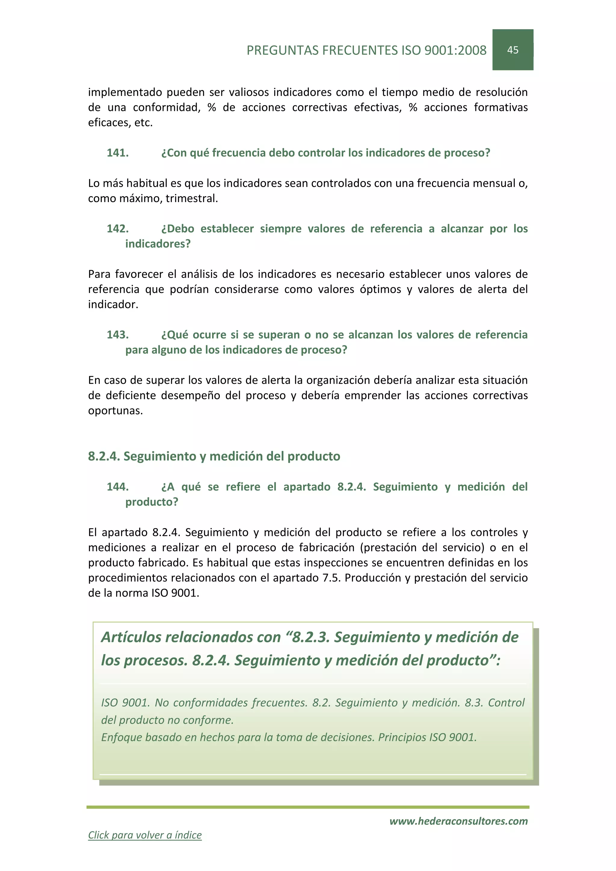 PREGUNTAS FRECUENTES ISO 9001:2008                 45


implementado pueden ser valiosos indicadores como el tiempo medio de resolución
de una conformidad, % de acciones correctivas efectivas, % acciones formativas
eficaces, etc.

    141.        ¿Con qué frecuencia debo controlar los indicadores de proceso?

Lo más habitual es que los indicadores sean controlados con una frecuencia mensual o,
como máximo, trimestral.

    142.      ¿Debo establecer siempre valores de referencia a alcanzar por los
       indicadores?

Para favorecer el análisis de los indicadores es necesario establecer unos valores de
referencia que podrían considerarse como valores óptimos y valores de alerta del
indicador.

    143.      ¿Qué ocurre si se superan o no se alcanzan los valores de referencia
       para alguno de los indicadores de proceso?

En caso de superar los valores de alerta la organización debería analizar esta situación
de deficiente desempeño del proceso y debería emprender las acciones correctivas
oportunas.


8.2.4. Seguimiento y medición del producto

    144.     ¿A qué se refiere el apartado 8.2.4. Seguimiento y medición del
       producto?

El apartado 8.2.4. Seguimiento y medición del producto se refiere a los controles y
mediciones a realizar en el proceso de fabricación (prestación del servicio) o en el
producto fabricado. Es habitual que estas inspecciones se encuentren definidas en los
procedimientos relacionados con el apartado 7.5. Producción y prestación del servicio
de la norma ISO 9001.


  Artículos relacionados con “8.2.3. Seguimiento y medición de
  los procesos. 8.2.4. Seguimiento y medición del producto”:

  ISO 9001. No conformidades frecuentes. 8.2. Seguimiento y medición. 8.3. Control
  del producto no conforme.
  Enfoque basado en hechos para la toma de decisiones. Principios ISO 9001.




                                                            www.hederaconsultores.com
Click para volver a índice
 