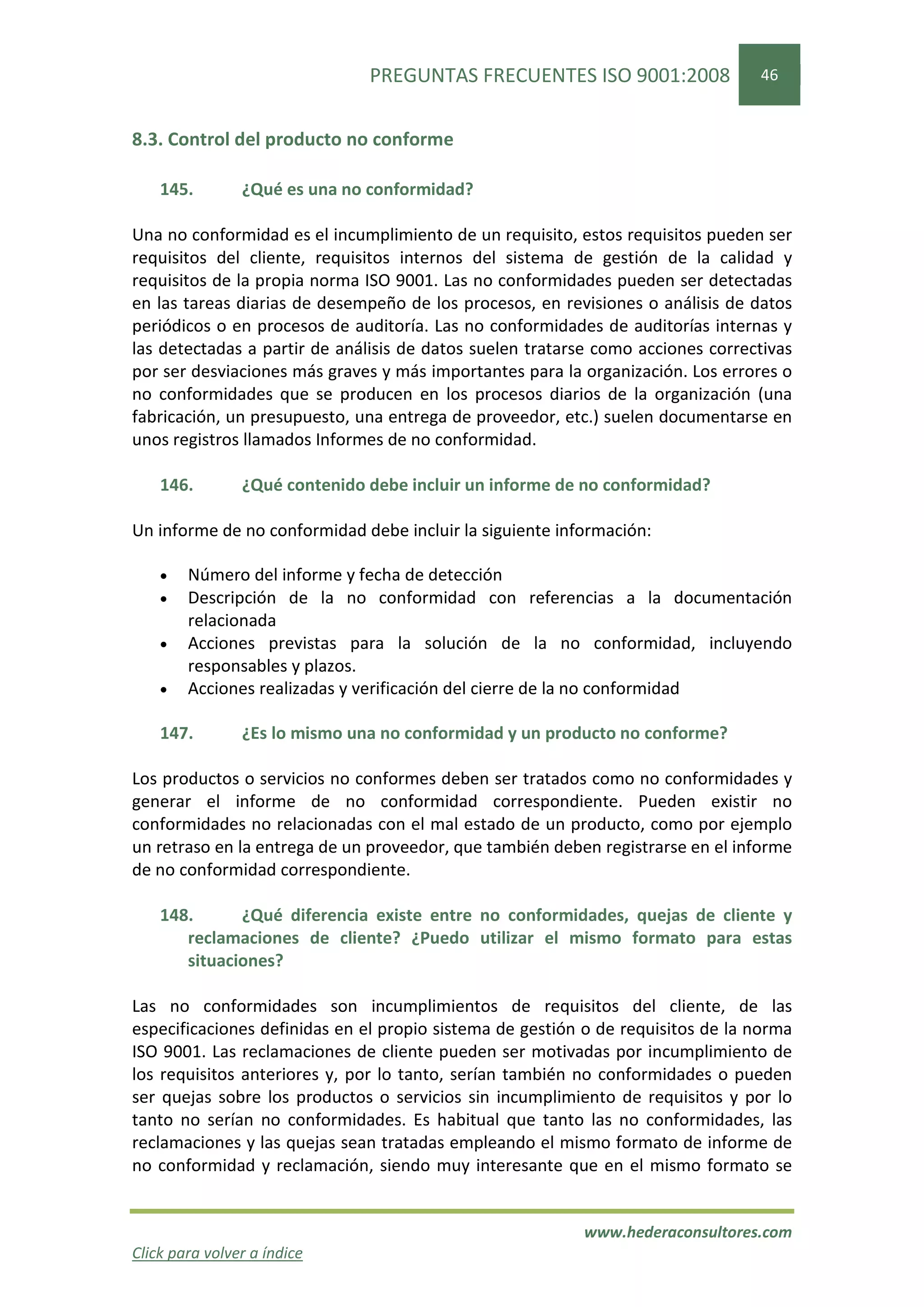PREGUNTAS FRECUENTES ISO 9001:2008                46


8.3. Control del producto no conforme

    145.        ¿Qué es una no conformidad?

Una no conformidad es el incumplimiento de un requisito, estos requisitos pueden ser
requisitos del cliente, requisitos internos del sistema de gestión de la calidad y
requisitos de la propia norma ISO 9001. Las no conformidades pueden ser detectadas
en las tareas diarias de desempeño de los procesos, en revisiones o análisis de datos
periódicos o en procesos de auditoría. Las no conformidades de auditorías internas y
las detectadas a partir de análisis de datos suelen tratarse como acciones correctivas
por ser desviaciones más graves y más importantes para la organización. Los errores o
no conformidades que se producen en los procesos diarios de la organización (una
fabricación, un presupuesto, una entrega de proveedor, etc.) suelen documentarse en
unos registros llamados Informes de no conformidad.

    146.        ¿Qué contenido debe incluir un informe de no conformidad?

Un informe de no conformidad debe incluir la siguiente información:

    •   Número del informe y fecha de detección
    •   Descripción de la no conformidad con referencias a la documentación
        relacionada
    •   Acciones previstas para la solución de la no conformidad, incluyendo
        responsables y plazos.
    •   Acciones realizadas y verificación del cierre de la no conformidad

    147.        ¿Es lo mismo una no conformidad y un producto no conforme?

Los productos o servicios no conformes deben ser tratados como no conformidades y
generar el informe de no conformidad correspondiente. Pueden existir no
conformidades no relacionadas con el mal estado de un producto, como por ejemplo
un retraso en la entrega de un proveedor, que también deben registrarse en el informe
de no conformidad correspondiente.

    148.      ¿Qué diferencia existe entre no conformidades, quejas de cliente y
       reclamaciones de cliente? ¿Puedo utilizar el mismo formato para estas
       situaciones?

Las no conformidades son incumplimientos de requisitos del cliente, de las
especificaciones definidas en el propio sistema de gestión o de requisitos de la norma
ISO 9001. Las reclamaciones de cliente pueden ser motivadas por incumplimiento de
los requisitos anteriores y, por lo tanto, serían también no conformidades o pueden
ser quejas sobre los productos o servicios sin incumplimiento de requisitos y por lo
tanto no serían no conformidades. Es habitual que tanto las no conformidades, las
reclamaciones y las quejas sean tratadas empleando el mismo formato de informe de
no conformidad y reclamación, siendo muy interesante que en el mismo formato se


                                                          www.hederaconsultores.com
Click para volver a índice
 