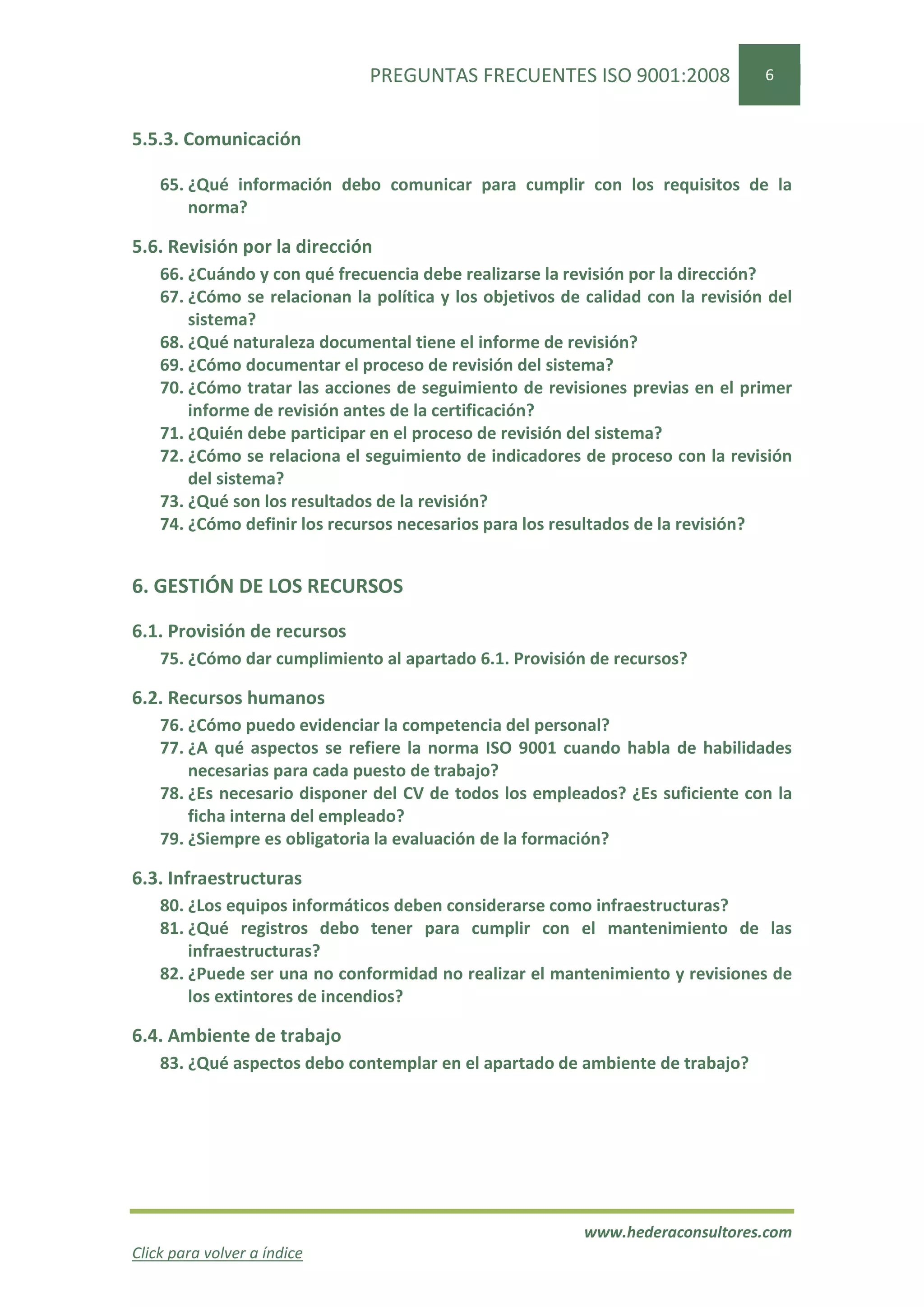 PREGUNTAS FRECUENTES ISO 9001:2008                 6


5.5.3. Comunicación

    65. ¿Qué información debo comunicar para cumplir con los requisitos de la
        norma?

5.6. Revisión por la dirección
    66. ¿Cuándo y con qué frecuencia debe realizarse la revisión por la dirección?
    67. ¿Cómo se relacionan la política y los objetivos de calidad con la revisión del
        sistema?
    68. ¿Qué naturaleza documental tiene el informe de revisión?
    69. ¿Cómo documentar el proceso de revisión del sistema?
    70. ¿Cómo tratar las acciones de seguimiento de revisiones previas en el primer
        informe de revisión antes de la certificación?
    71. ¿Quién debe participar en el proceso de revisión del sistema?
    72. ¿Cómo se relaciona el seguimiento de indicadores de proceso con la revisión
        del sistema?
    73. ¿Qué son los resultados de la revisión?
    74. ¿Cómo definir los recursos necesarios para los resultados de la revisión?


6. GESTIÓN DE LOS RECURSOS

6.1. Provisión de recursos
    75. ¿Cómo dar cumplimiento al apartado 6.1. Provisión de recursos?

6.2. Recursos humanos
    76. ¿Cómo puedo evidenciar la competencia del personal?
    77. ¿A qué aspectos se refiere la norma ISO 9001 cuando habla de habilidades
        necesarias para cada puesto de trabajo?
    78. ¿Es necesario disponer del CV de todos los empleados? ¿Es suficiente con la
        ficha interna del empleado?
    79. ¿Siempre es obligatoria la evaluación de la formación?

6.3. Infraestructuras
    80. ¿Los equipos informáticos deben considerarse como infraestructuras?
    81. ¿Qué registros debo tener para cumplir con el mantenimiento de las
        infraestructuras?
    82. ¿Puede ser una no conformidad no realizar el mantenimiento y revisiones de
        los extintores de incendios?

6.4. Ambiente de trabajo
    83. ¿Qué aspectos debo contemplar en el apartado de ambiente de trabajo?




                                                           www.hederaconsultores.com
Click para volver a índice
 