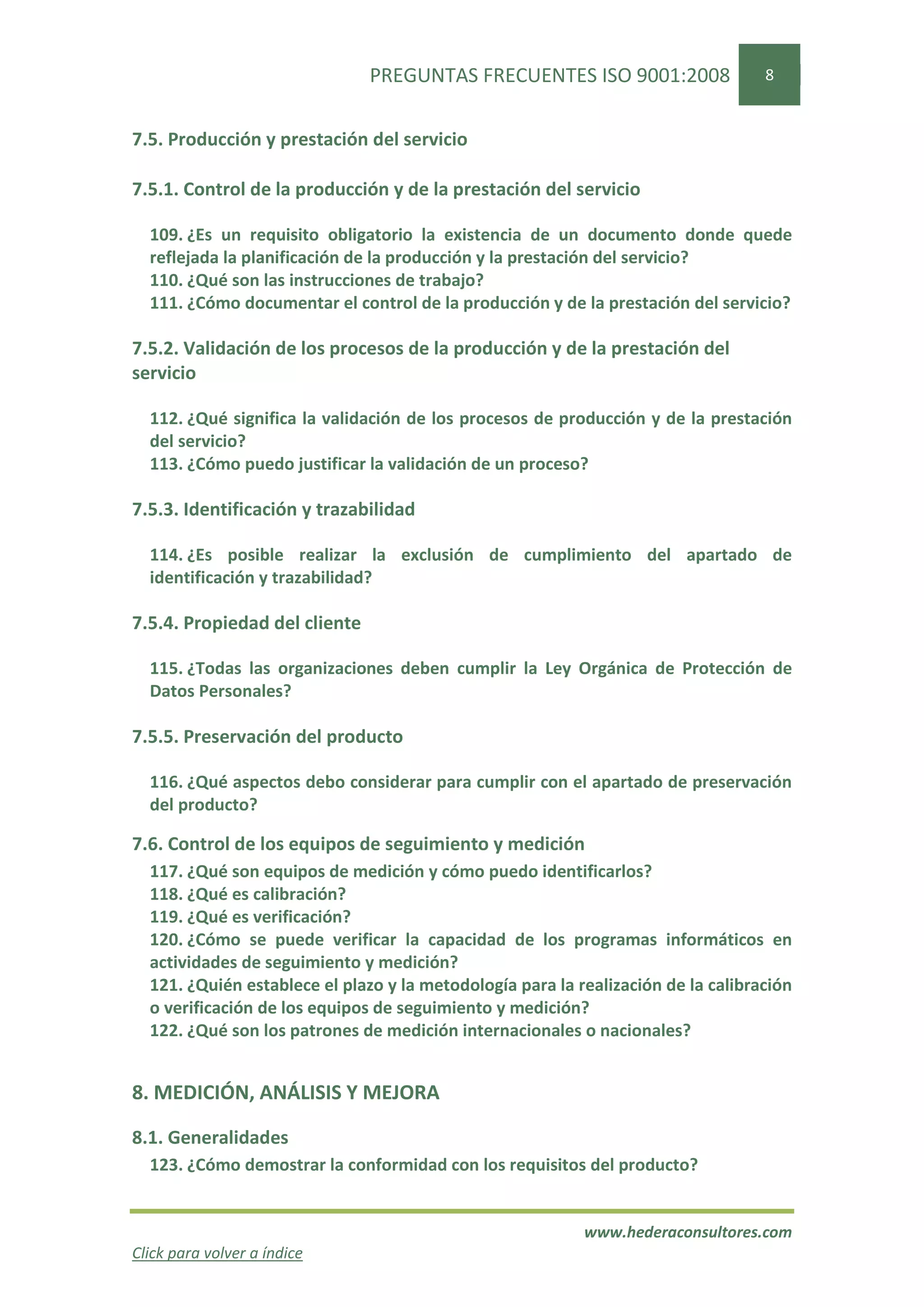 PREGUNTAS FRECUENTES ISO 9001:2008                  8


7.5. Producción y prestación del servicio

7.5.1. Control de la producción y de la prestación del servicio

  109. ¿Es un requisito obligatorio la existencia de un documento donde quede
  reflejada la planificación de la producción y la prestación del servicio?
  110. ¿Qué son las instrucciones de trabajo?
  111. ¿Cómo documentar el control de la producción y de la prestación del servicio?

7.5.2. Validación de los procesos de la producción y de la prestación del
servicio

  112. ¿Qué significa la validación de los procesos de producción y de la prestación
  del servicio?
  113. ¿Cómo puedo justificar la validación de un proceso?

7.5.3. Identificación y trazabilidad

  114. ¿Es posible realizar la exclusión de cumplimiento del apartado de
  identificación y trazabilidad?

7.5.4. Propiedad del cliente

  115. ¿Todas las organizaciones deben cumplir la Ley Orgánica de Protección de
  Datos Personales?

7.5.5. Preservación del producto

  116. ¿Qué aspectos debo considerar para cumplir con el apartado de preservación
  del producto?

7.6. Control de los equipos de seguimiento y medición
  117. ¿Qué son equipos de medición y cómo puedo identificarlos?
  118. ¿Qué es calibración?
  119. ¿Qué es verificación?
  120. ¿Cómo se puede verificar la capacidad de los programas informáticos en
  actividades de seguimiento y medición?
  121. ¿Quién establece el plazo y la metodología para la realización de la calibración
  o verificación de los equipos de seguimiento y medición?
  122. ¿Qué son los patrones de medición internacionales o nacionales?


8. MEDICIÓN, ANÁLISIS Y MEJORA

8.1. Generalidades
  123. ¿Cómo demostrar la conformidad con los requisitos del producto?


                                                           www.hederaconsultores.com
Click para volver a índice
 