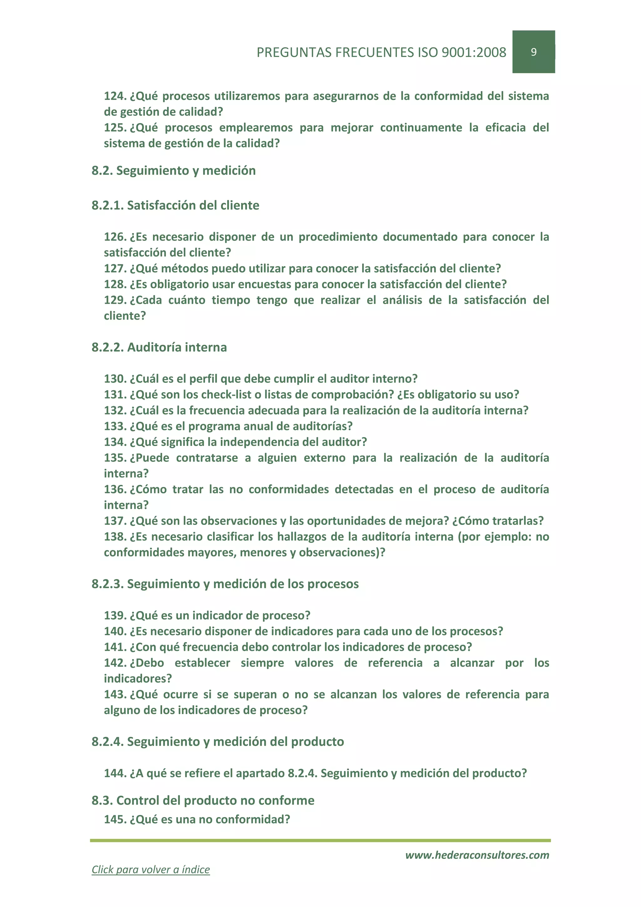 PREGUNTAS FRECUENTES ISO 9001:2008                   9


  124. ¿Qué procesos utilizaremos para asegurarnos de la conformidad del sistema
  de gestión de calidad?
  125. ¿Qué procesos emplearemos para mejorar continuamente la eficacia del
  sistema de gestión de la calidad?

8.2. Seguimiento y medición

8.2.1. Satisfacción del cliente

  126. ¿Es necesario disponer de un procedimiento documentado para conocer la
  satisfacción del cliente?
  127. ¿Qué métodos puedo utilizar para conocer la satisfacción del cliente?
  128. ¿Es obligatorio usar encuestas para conocer la satisfacción del cliente?
  129. ¿Cada cuánto tiempo tengo que realizar el análisis de la satisfacción del
  cliente?

8.2.2. Auditoría interna

  130. ¿Cuál es el perfil que debe cumplir el auditor interno?
  131. ¿Qué son los check-list o listas de comprobación? ¿Es obligatorio su uso?
  132. ¿Cuál es la frecuencia adecuada para la realización de la auditoría interna?
  133. ¿Qué es el programa anual de auditorías?
  134. ¿Qué significa la independencia del auditor?
  135. ¿Puede contratarse a alguien externo para la realización de la auditoría
  interna?
  136. ¿Cómo tratar las no conformidades detectadas en el proceso de auditoría
  interna?
  137. ¿Qué son las observaciones y las oportunidades de mejora? ¿Cómo tratarlas?
  138. ¿Es necesario clasificar los hallazgos de la auditoría interna (por ejemplo: no
  conformidades mayores, menores y observaciones)?

8.2.3. Seguimiento y medición de los procesos

  139. ¿Qué es un indicador de proceso?
  140. ¿Es necesario disponer de indicadores para cada uno de los procesos?
  141. ¿Con qué frecuencia debo controlar los indicadores de proceso?
  142. ¿Debo establecer siempre valores de referencia a alcanzar por los
  indicadores?
  143. ¿Qué ocurre si se superan o no se alcanzan los valores de referencia para
  alguno de los indicadores de proceso?

8.2.4. Seguimiento y medición del producto

  144. ¿A qué se refiere el apartado 8.2.4. Seguimiento y medición del producto?

8.3. Control del producto no conforme
  145. ¿Qué es una no conformidad?

                                                          www.hederaconsultores.com
Click para volver a índice
 