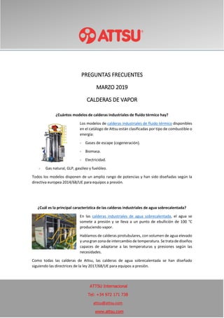 PREGUNTAS FRECUENTES
MARZO 2019
CALDERAS DE VAPOR
¿Cuántos modelos de calderas industriales de fluido térmico hay?
Los modelos de calderas industriales de fluido térmico disponibles
en el catálogo de Attsu están clasificadas por tipo de combustible o
energía:
- Gases de escape (cogeneración).
- Biomasa.
- Electricidad.
- Gas natural, GLP, gasóleo y fuelóleo.
Todos los modelos disponen de un amplio rango de potencias y han sido diseñadas según la
directiva europea 2014/68/UE para equipos a presión.
¿Cuál es la principal característica de las calderas industriales de agua sobrecalentada?
En las calderas industriales de agua sobrecalentada, el agua se
somete a presión y se lleva a un punto de ebullición de 100 °C
produciendo vapor.
Hablamos de calderas pirotubulares, con volumen de agua elevado
y una gran zona de intercambio de temperatura. Se trata de diseños
capaces de adaptarse a las temperaturas y presiones según las
necesidades.
Como todas las calderas de Attsu, las calderas de agua sobrecalentada se han diseñado
siguiendo las directrices de la ley 2017/68/UE para equipos a presión.
ATTSU Internacional
Tel: +34 972 171 738
attsu@attsu.com
www.attsu.com
 