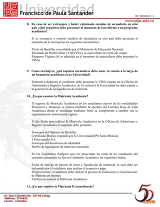 8. En caso de ser extranjero y haber culminado estudios de secundaria en otro
país ¿Qué requisitos debo presentar al momento de inscribirme a un programa
académico?
Si es extranjero y terminó estudios de secundaria en otro país debe presentar al
momento de la inscripción los siguientes documentos:
Título de Bachiller convalidado por el Ministerio de Educación Nacional
Resultado de Prueba Saber 11 (ICFES) o su equivalente en el país de origen.
Pasaporte Vigente (Si es admitida en el momento de matricularse debe presentar la
VISA)
9. Como extranjero ¿qué aspectos normativos debo tener en cuenta a lo largo de
mi formación académica en la Universidad?.
Semestre a Semestre el estudiante debe presentar la VISA vigente en la Oficina de
Admisiones y Registro Académico, de lo contrario la Universidad no dará trámite a
la generación de su liquidación de matrícula.
10. ¿En qué consiste la Matrícula Académica?
El registro de Matrícula Académica en los estudiantes nuevos de las modalidades
Presencial y Distancia se realiza mediante la apertura del Formato Hoja de Vida
Académica donde el estudiante mediante firma se compromete a cumplir con la
reglamentación institucional vigente.
El día fijado para realizar la Matrícula Académica en la Oficina de Admisiones y
Registro Académico el aspirante debe presentar:
Fotocopia del Diploma de Bachiller.
Certificado Médico expedido por la Universidad (IPS Santa Mónica).
1 Foto tamaño 3x3.
Fotocopia del documento de identidad.
Recibo de liquidación de matrícula cancelado.
En los Estudiantes Antiguos una vez procesadas las notas de los estudiantes del
semestre culminado, se fija en Calendario Académico las siguientes fechas:
Fecha de entrega de reporte de notas y liquidación de matrícula, la cual debe ser
reclamada por el estudiante para realizar el respectivo pago.
Posteriormente el estudiante debe realizar el proceso de Inclusiones y Cancelaciones
de Materias en internet.
Verifica en internet la Matrícula Académica.
11. ¿En qué consiste la Matrícula Extraordinaria?
 