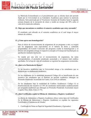 La Matrícula Extraordinaria es el procedimiento que se efectúa fuera del período
fijado por la Universidad en su Calendario Académico para realizar la matrícula
ordinaria. Será autorizada por el Vicerrector Asistente de Estudios hasta la segunda
semana después de la iniciación de clases y tendrá un recargo del 50% sobre el
valor de la matrícula ordinaria.
12. Bajo que mecanismo se establece el semestre académico que estoy cursando?
El estudiante será ubicado en el semestre académico en el cual tenga el mayor
número de créditos.
13. ¿Cómo opera una homologación?
Para el efecto de reconocimiento de asignaturas de un programa a otro, se exigirá
que las asignaturas sean equivalentes en el número de horas y contenido
programático. El Comité Curricular del programa evalúa la homologación y el
director del programa entrega el respectivo concepto al Consejo de Facultad para su
aprobación mediante resolución.
Se expide por una sola vez el reconocimiento de asignaturas, las notas
correspondientes, el promedio ponderado acumulado y el número total créditos
aprobados. En la hoja de vida del estudiante se registran las asignaturas reconocidas.
14. ¿Qué es la Matrícula de Honor?
Es un incentivo académico que la Universidad otorga a los estudiantes que se
destacan por su rendimiento académico.
En los estudiantes de la modalidad presencial Código (0) se beneficiarán de este
incentivo los estudiantes que al finalizar un periodo académico obtengan un
Promedio Ponderado Acumulado de Cuatro, Cero (4.0) en adelante.
En los estudiantes bajo la modalidad de Créditos Académicos- Código (1) se
beneficiaran de este incentivo el 10% de estudiantes matriculados académicamente
por programa académico que obtengan un Promedio Ponderado Acumulado mayor
o igual a Tres, Siete, Cinco (3.75).
15. ¿Qué Certificados expide la Oficina de Admisiones y Registro Académico?
La oficina de Admisiones y Registro Académico ofrece varios tipos de Certificados
En la Oficina de Admisiones y Registro Académico se expiden los siguientes
Certificados y Constancias de Estudio:
1. Certificado de Notas en Papel de Seguridad (Estudiantes y Egresados)
 
