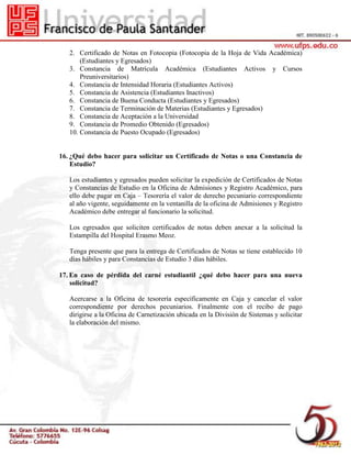 2. Certificado de Notas en Fotocopia (Fotocopia de la Hoja de Vida Académica)
(Estudiantes y Egresados)
3. Constancia de Matrícula Académica (Estudiantes Activos y Cursos
Preuniversitarios)
4. Constancia de Intensidad Horaria (Estudiantes Activos)
5. Constancia de Asistencia (Estudiantes Inactivos)
6. Constancia de Buena Conducta (Estudiantes y Egresados)
7. Constancia de Terminación de Materias (Estudiantes y Egresados)
8. Constancia de Aceptación a la Universidad
9. Constancia de Promedio Obtenido (Egresados)
10. Constancia de Puesto Ocupado (Egresados)
16. ¿Qué debo hacer para solicitar un Certificado de Notas o una Constancia de
Estudio?
Los estudiantes y egresados pueden solicitar la expedición de Certificados de Notas
y Constancias de Estudio en la Oficina de Admisiones y Registro Académico, para
ello debe pagar en Caja – Tesorería el valor de derecho pecuniario correspondiente
al año vigente, seguidamente en la ventanilla de la oficina de Admisiones y Registro
Académico debe entregar al funcionario la solicitud.
Los egresados que soliciten certificados de notas deben anexar a la solicitud la
Estampilla del Hospital Erasmo Meoz.
Tenga presente que para la entrega de Certificados de Notas se tiene establecido 10
días hábiles y para Constancias de Estudio 3 días hábiles.
17. En caso de pérdida del carné estudiantil ¿qué debo hacer para una nueva
solicitud?
Acercarse a la Oficina de tesorería específicamente en Caja y cancelar el valor
correspondiente por derechos pecuniarios. Finalmente con el recibo de pago
dirigirse a la Oficina de Carnetización ubicada en la División de Sistemas y solicitar
la elaboración del mismo.
 