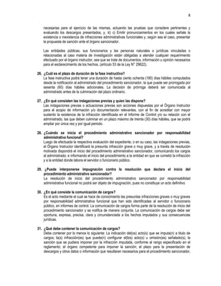 8
necesarias para el ejercicio de las mismas, actuando las pruebas que considere pertinentes y
evaluando los descargos presentados, y, iii) c) Emitir pronunciamientos en los cuales señale la
existencia o inexistencia de infracciones administrativas funcionales y, según sea el caso, presentar
la propuesta de sanción ante el órgano sancionador.
Las entidades públicas, sus funcionarios y las personas naturales o jurídicas vinculadas o
relacionadas al caso materia de investigación están obligadas a atender cualquier requerimiento
efectuado por el órgano instructor, sea que se trate de documentos, información u opinión necesarios
para el esclarecimiento de los hechos, (artículo 53 de la Ley N° 29622).
26. ¿Cuál es el plazo de duración de la fase instructiva?
La fase instructiva podrá tener una duración de hasta ciento ochenta (180) días hábiles computados
desde la notificación al administrado del procedimiento sancionador, la que puede ser prorrogada por
sesenta (60) días hábiles adicionales. La decisión de prórroga deberá ser comunicada al
administrado antes de la culminación del plazo ordinario.
27. ¿En qué consisten las indagaciones previas y quien las dispone?
Las indagaciones previas o actuaciones previas son acciones dispuestas por el Órgano Instructor
para el acopio de información y/o documentación relevantes, con el fin de acreditar con mayor
sustento la existencia de la infracción identificada en el Informe de Control y/o su relación con el
administrado, las que deben culminar en un plazo máximo de treinta (30) días hábiles, que se podrá
ampliar por única vez y por igual periodo.
28. ¿Cuándo se inicia el procedimiento administrativo sancionador por responsabilidad
administrativa funcional?
Luego de efectuada la respectiva evaluación del expediente, o en su caso, las indagaciones previas,
el Órgano Instructor identificará la presunta infracción grave o muy grave, y a través de resolución
motivada dispondrá el inicio del procedimiento administrativo sancionador, comunicando los cargos
al administrado; e informando el inicio del procedimiento a la entidad en que se cometió la infracción
y a la entidad donde labora el servidor o funcionario público.
29. ¿Puede interponerse impugnación contra la resolución que declara el inicio del
procedimiento administrativo sancionador?
La resolución de inicio del procedimiento administrativo sancionador por responsabilidad
administrativa funcional no podrá ser objeto de impugnación, pues no constituye un acto definitivo
30. ¿En qué consiste la comunicación de cargos?
Es el acto mediante el cual se hace de conocimiento las presuntas infracciones graves o muy graves
por responsabilidad administrativa funcional que han sido identificadas al servidor o funcionario
público, en informes de control. La comunicación de cargos forma parte de la resolución de inicio del
procedimiento sancionador y se notifica de manera conjunta. La comunicación de cargos debe ser
oportuna, expresa, precisa, clara y circunstanciada a los hechos imputados y sus consecuencias
jurídicas.
31. ¿Qué debe contener la comunicación de cargos?
Debe contener por lo menos lo siguiente: La indicación del(os) acto(s) que se imputa(n) a titulo de
cargos; la(s) infracción(es) que puede(n) configurar el(los) acto(s) u omisión(es) señalado(s); la
sanción que se pudiera imponer por la infracción imputada, conforme al rango especificado en el
reglamento; el órgano competente para imponer la sanción; el plazo para la presentación de
descargos y otros datos o información que resultaran necesarios para el procedimiento sancionador,
 