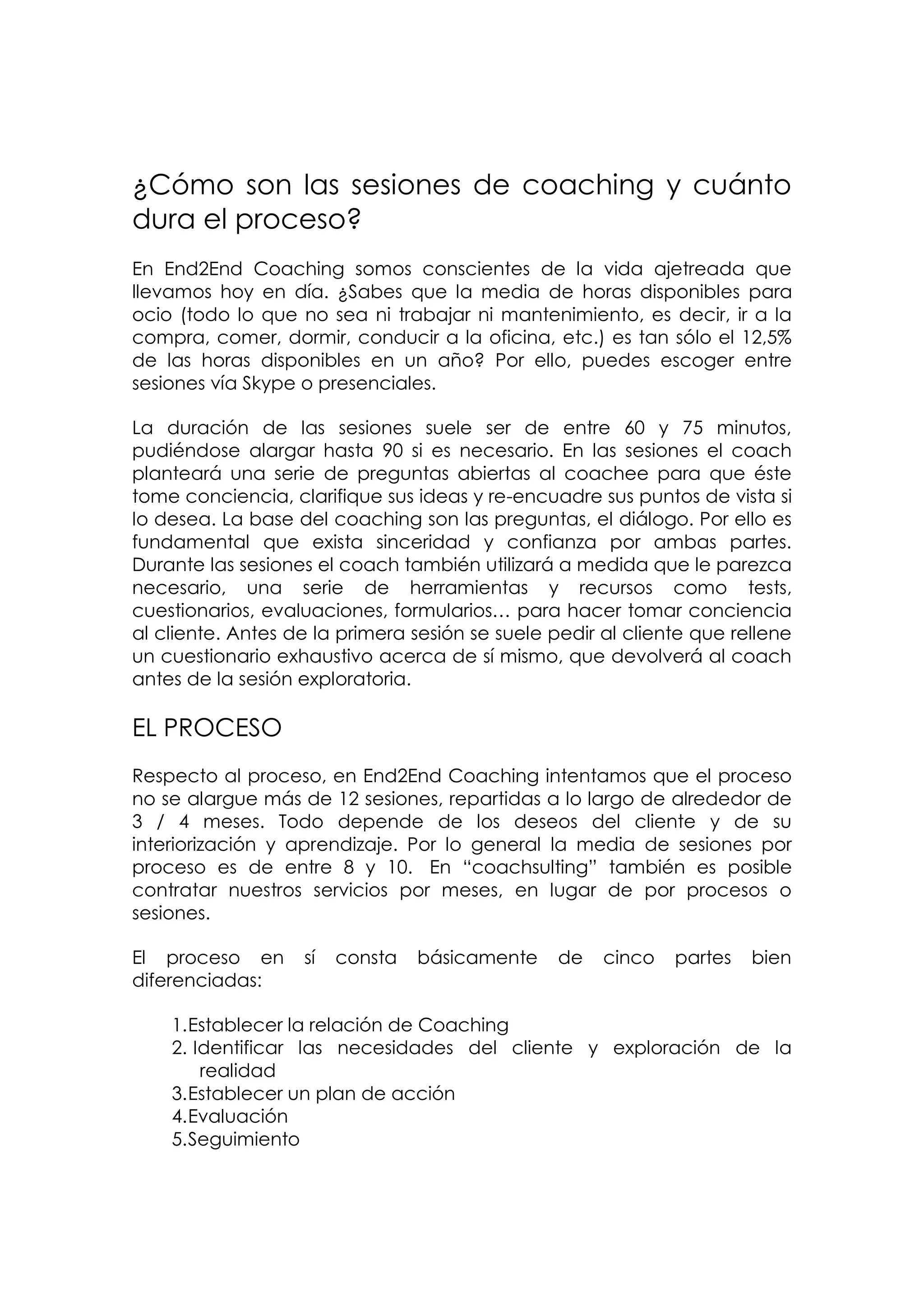¿Cómo son las sesiones de coaching y cuánto
dura el proceso?
En End2End Coaching somos conscientes de la vida ajetreada que
llevamos hoy en día. ¿Sabes que la media de horas disponibles para
ocio (todo lo que no sea ni trabajar ni mantenimiento, es decir, ir a la
compra, comer, dormir, conducir a la oficina, etc.) es tan sólo el 12,5%
de las horas disponibles en un año? Por ello, puedes escoger entre
sesiones vía Skype o presenciales.

La duración de las sesiones suele ser de entre 60 y 75 minutos,
pudiéndose alargar hasta 90 si es necesario. En las sesiones el coach
planteará una serie de preguntas abiertas al coachee para que éste
tome conciencia, clarifique sus ideas y re-encuadre sus puntos de vista si
lo desea. La base del coaching son las preguntas, el diálogo. Por ello es
fundamental que exista sinceridad y confianza por ambas partes.
Durante las sesiones el coach también utilizará a medida que le parezca
necesario, una serie de herramientas y recursos como tests,
cuestionarios, evaluaciones, formularios… para hacer tomar conciencia
al cliente. Antes de la primera sesión se suele pedir al cliente que rellene
un cuestionario exhaustivo acerca de sí mismo, que devolverá al coach
antes de la sesión exploratoria.

EL PROCESO
Respecto al proceso, en End2End Coaching intentamos que el proceso
no se alargue más de 12 sesiones, repartidas a lo largo de alrededor de
3 / 4 meses. Todo depende de los deseos del cliente y de su
interiorización y aprendizaje. Por lo general la media de sesiones por
proceso es de entre 8 y 10. En “coachsulting” también es posible
contratar nuestros servicios por meses, en lugar de por procesos o
sesiones.

El proceso en      sí   consta   básicamente     de   cinco   partes   bien
diferenciadas:

    1. Establecer la relación de Coaching
    2. Identificar las necesidades del cliente y exploración de la
        realidad
    3. Establecer un plan de acción
    4. Evaluación
    5. Seguimiento
 