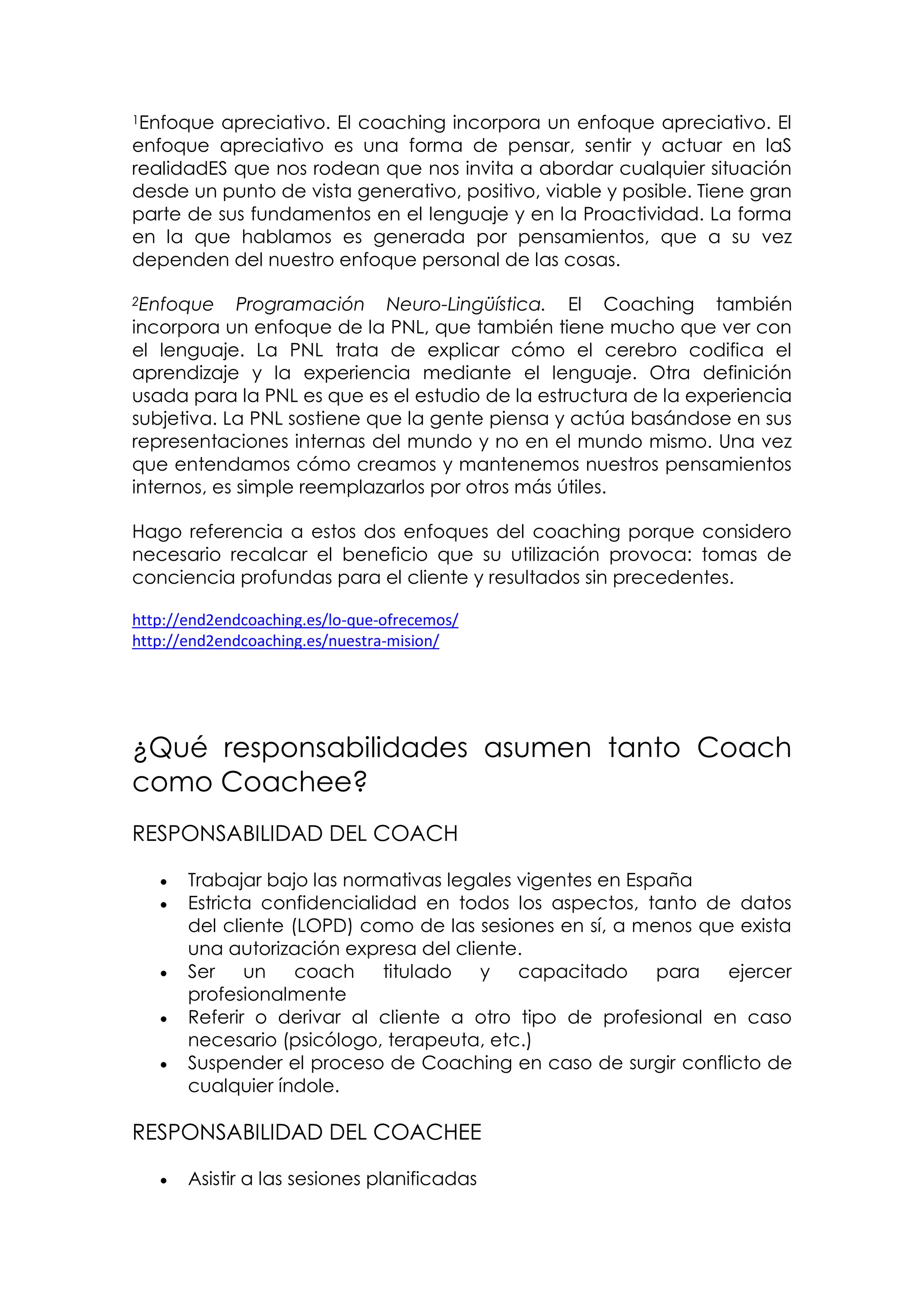 1Enfoque apreciativo. El coaching incorpora un enfoque apreciativo. El
enfoque apreciativo es una forma de pensar, sentir y actuar en laS
realidadES que nos rodean que nos invita a abordar cualquier situación
desde un punto de vista generativo, positivo, viable y posible. Tiene gran
parte de sus fundamentos en el lenguaje y en la Proactividad. La forma
en la que hablamos es generada por pensamientos, que a su vez
dependen del nuestro enfoque personal de las cosas.

2Enfoque     Programación Neuro-Lingüística. El Coaching también
incorpora un enfoque de la PNL, que también tiene mucho que ver con
el lenguaje. La PNL trata de explicar cómo el cerebro codifica el
aprendizaje y la experiencia mediante el lenguaje. Otra definición
usada para la PNL es que es el estudio de la estructura de la experiencia
subjetiva. La PNL sostiene que la gente piensa y actúa basándose en sus
representaciones internas del mundo y no en el mundo mismo. Una vez
que entendamos cómo creamos y mantenemos nuestros pensamientos
internos, es simple reemplazarlos por otros más útiles.

Hago referencia a estos dos enfoques del coaching porque considero
necesario recalcar el beneficio que su utilización provoca: tomas de
conciencia profundas para el cliente y resultados sin precedentes.

http://end2endcoaching.es/lo-que-ofrecemos/
http://end2endcoaching.es/nuestra-mision/




¿Qué responsabilidades asumen tanto Coach
como Coachee?
RESPONSABILIDAD DEL COACH

      Trabajar bajo las normativas legales vigentes en España
      Estricta confidencialidad en todos los aspectos, tanto de datos
       del cliente (LOPD) como de las sesiones en sí, a menos que exista
       una autorización expresa del cliente.
      Ser    un    coach    titulado  y    capacitado     para ejercer
       profesionalmente
      Referir o derivar al cliente a otro tipo de profesional en caso
       necesario (psicólogo, terapeuta, etc.)
      Suspender el proceso de Coaching en caso de surgir conflicto de
       cualquier índole.

RESPONSABILIDAD DEL COACHEE

      Asistir a las sesiones planificadas
 