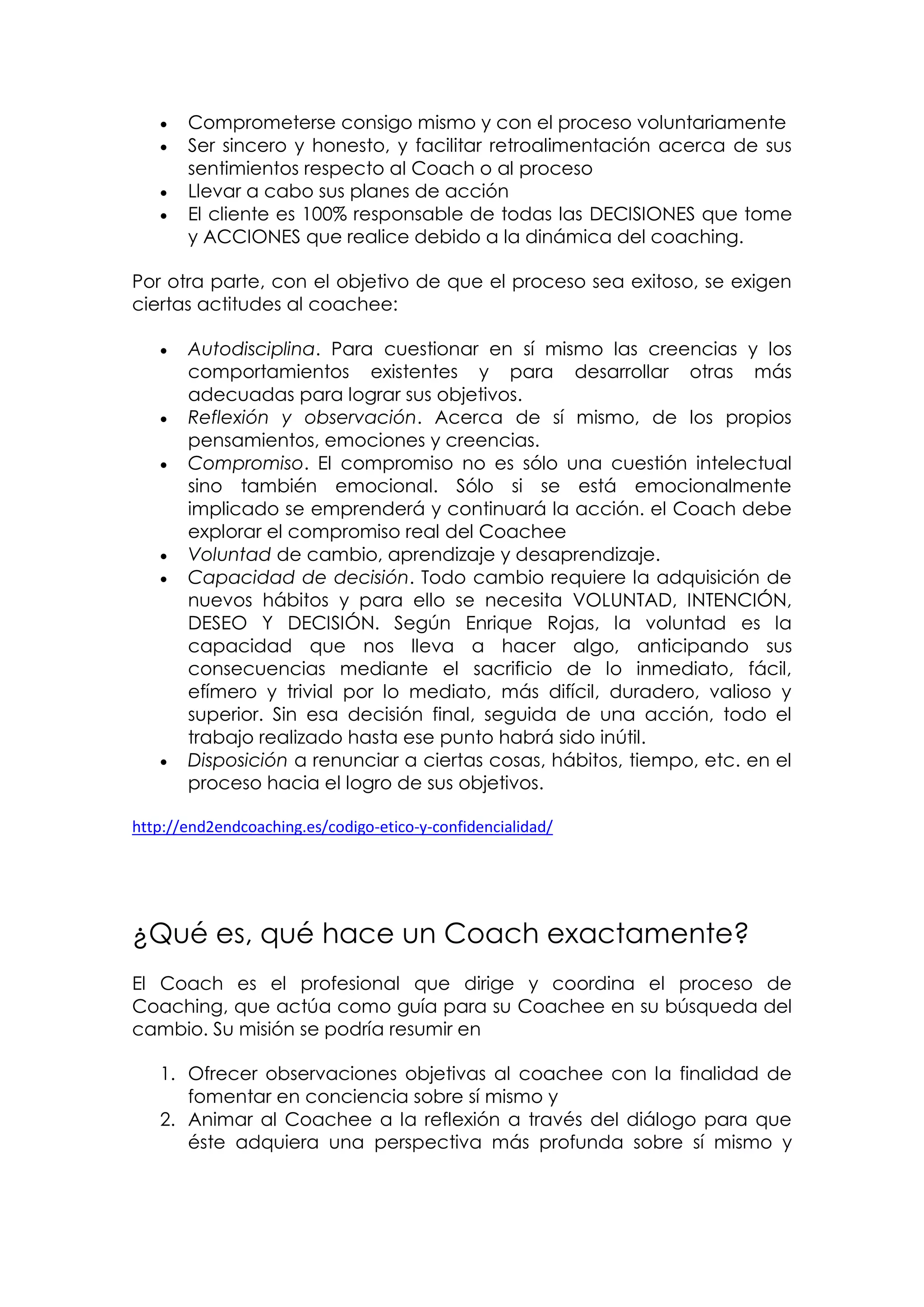   Comprometerse consigo mismo y con el proceso voluntariamente
      Ser sincero y honesto, y facilitar retroalimentación acerca de sus
       sentimientos respecto al Coach o al proceso
      Llevar a cabo sus planes de acción
      El cliente es 100% responsable de todas las DECISIONES que tome
       y ACCIONES que realice debido a la dinámica del coaching.

Por otra parte, con el objetivo de que el proceso sea exitoso, se exigen
ciertas actitudes al coachee:

      Autodisciplina. Para cuestionar en sí mismo las creencias y los
       comportamientos existentes y para desarrollar otras más
       adecuadas para lograr sus objetivos.
      Reflexión y observación. Acerca de sí mismo, de los propios
       pensamientos, emociones y creencias.
      Compromiso. El compromiso no es sólo una cuestión intelectual
       sino también emocional. Sólo si se está emocionalmente
       implicado se emprenderá y continuará la acción. el Coach debe
       explorar el compromiso real del Coachee
      Voluntad de cambio, aprendizaje y desaprendizaje.
      Capacidad de decisión. Todo cambio requiere la adquisición de
       nuevos hábitos y para ello se necesita VOLUNTAD, INTENCIÓN,
       DESEO Y DECISIÓN. Según Enrique Rojas, la voluntad es la
       capacidad que nos lleva a hacer algo, anticipando sus
       consecuencias mediante el sacrificio de lo inmediato, fácil,
       efímero y trivial por lo mediato, más difícil, duradero, valioso y
       superior. Sin esa decisión final, seguida de una acción, todo el
       trabajo realizado hasta ese punto habrá sido inútil.
      Disposición a renunciar a ciertas cosas, hábitos, tiempo, etc. en el
       proceso hacia el logro de sus objetivos.

http://end2endcoaching.es/codigo-etico-y-confidencialidad/




¿Qué es, qué hace un Coach exactamente?
El Coach es el profesional que dirige y coordina el proceso de
Coaching, que actúa como guía para su Coachee en su búsqueda del
cambio. Su misión se podría resumir en

   1. Ofrecer observaciones objetivas al coachee con la finalidad de
      fomentar en conciencia sobre sí mismo y
   2. Animar al Coachee a la reflexión a través del diálogo para que
      éste adquiera una perspectiva más profunda sobre sí mismo y
 