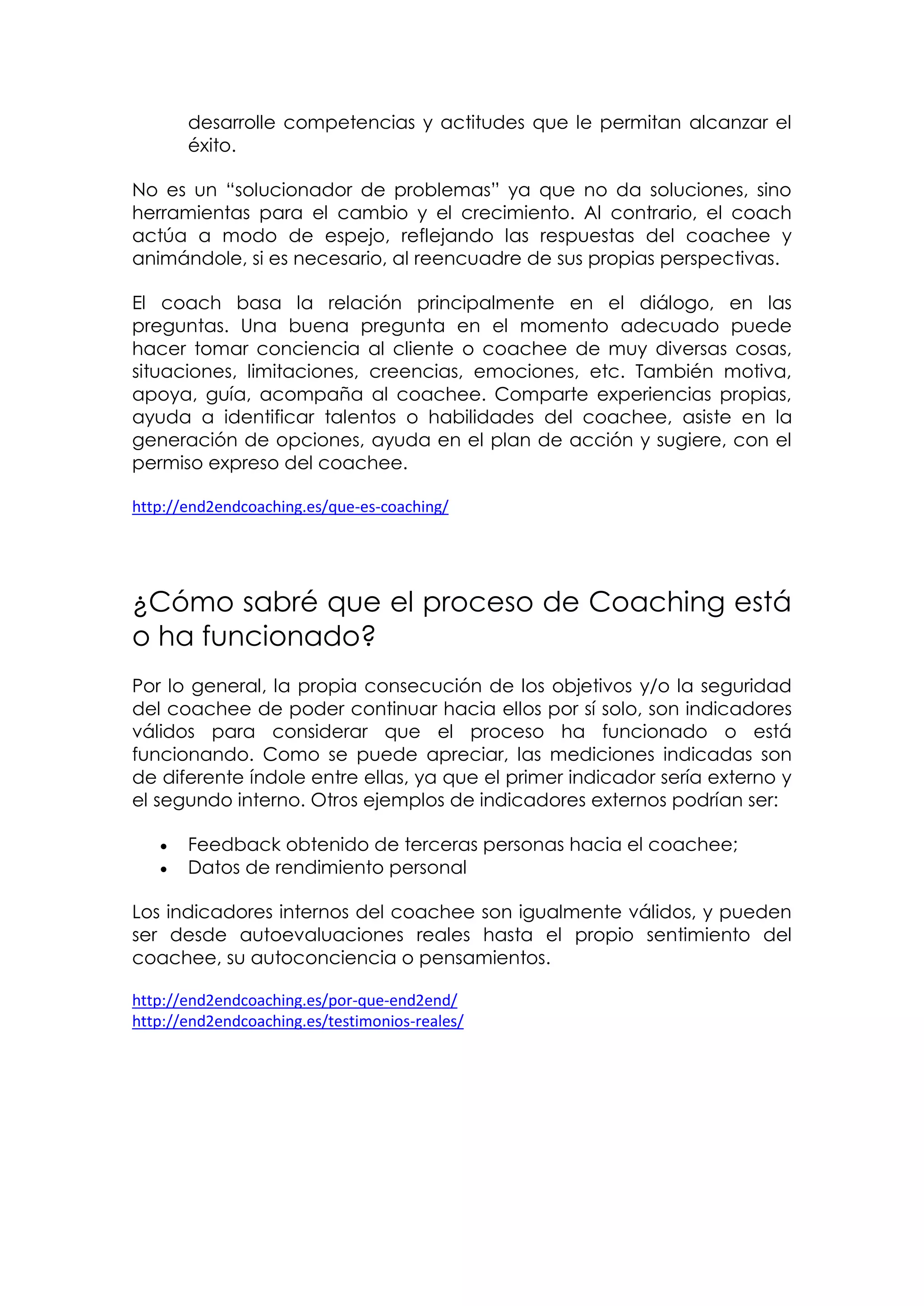 desarrolle competencias y actitudes que le permitan alcanzar el
       éxito.

No es un “solucionador de problemas” ya que no da soluciones, sino
herramientas para el cambio y el crecimiento. Al contrario, el coach
actúa a modo de espejo, reflejando las respuestas del coachee y
animándole, si es necesario, al reencuadre de sus propias perspectivas.

El coach basa la relación principalmente en el diálogo, en las
preguntas. Una buena pregunta en el momento adecuado puede
hacer tomar conciencia al cliente o coachee de muy diversas cosas,
situaciones, limitaciones, creencias, emociones, etc. También motiva,
apoya, guía, acompaña al coachee. Comparte experiencias propias,
ayuda a identificar talentos o habilidades del coachee, asiste en la
generación de opciones, ayuda en el plan de acción y sugiere, con el
permiso expreso del coachee.

http://end2endcoaching.es/que-es-coaching/




¿Cómo sabré que el proceso de Coaching está
o ha funcionado?
Por lo general, la propia consecución de los objetivos y/o la seguridad
del coachee de poder continuar hacia ellos por sí solo, son indicadores
válidos para considerar que el proceso ha funcionado o está
funcionando. Como se puede apreciar, las mediciones indicadas son
de diferente índole entre ellas, ya que el primer indicador sería externo y
el segundo interno. Otros ejemplos de indicadores externos podrían ser:

      Feedback obtenido de terceras personas hacia el coachee;
      Datos de rendimiento personal

Los indicadores internos del coachee son igualmente válidos, y pueden
ser desde autoevaluaciones reales hasta el propio sentimiento del
coachee, su autoconciencia o pensamientos.

http://end2endcoaching.es/por-que-end2end/
http://end2endcoaching.es/testimonios-reales/
 