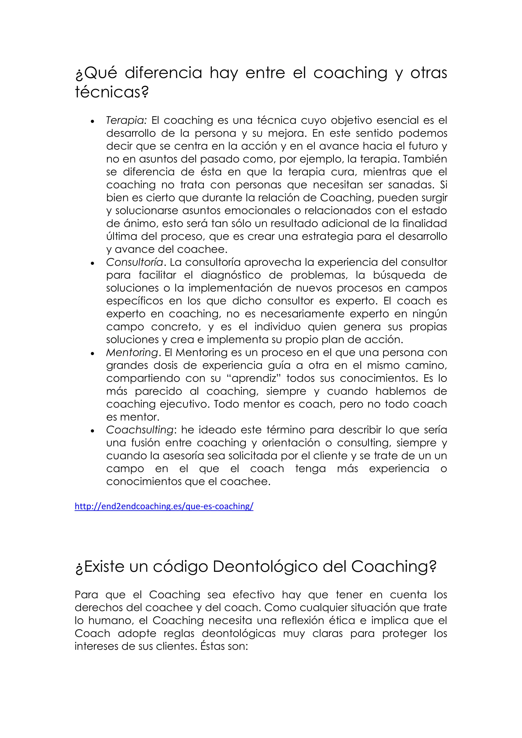 ¿Qué diferencia hay entre el coaching y otras
técnicas?
      Terapia: El coaching es una técnica cuyo objetivo esencial es el
       desarrollo de la persona y su mejora. En este sentido podemos
       decir que se centra en la acción y en el avance hacia el futuro y
       no en asuntos del pasado como, por ejemplo, la terapia. También
       se diferencia de ésta en que la terapia cura, mientras que el
       coaching no trata con personas que necesitan ser sanadas. Si
       bien es cierto que durante la relación de Coaching, pueden surgir
       y solucionarse asuntos emocionales o relacionados con el estado
       de ánimo, esto será tan sólo un resultado adicional de la finalidad
       última del proceso, que es crear una estrategia para el desarrollo
       y avance del coachee.
      Consultoría. La consultoría aprovecha la experiencia del consultor
       para facilitar el diagnóstico de problemas, la búsqueda de
       soluciones o la implementación de nuevos procesos en campos
       específicos en los que dicho consultor es experto. El coach es
       experto en coaching, no es necesariamente experto en ningún
       campo concreto, y es el individuo quien genera sus propias
       soluciones y crea e implementa su propio plan de acción.
      Mentoring. El Mentoring es un proceso en el que una persona con
       grandes dosis de experiencia guía a otra en el mismo camino,
       compartiendo con su “aprendiz” todos sus conocimientos. Es lo
       más parecido al coaching, siempre y cuando hablemos de
       coaching ejecutivo. Todo mentor es coach, pero no todo coach
       es mentor.
      Coachsulting: he ideado este término para describir lo que sería
       una fusión entre coaching y orientación o consulting, siempre y
       cuando la asesoría sea solicitada por el cliente y se trate de un un
       campo en el que el coach tenga más experiencia o
       conocimientos que el coachee.

http://end2endcoaching.es/que-es-coaching/




¿Existe un código Deontológico del Coaching?
Para que el Coaching sea efectivo hay que tener en cuenta los
derechos del coachee y del coach. Como cualquier situación que trate
lo humano, el Coaching necesita una reflexión ética e implica que el
Coach adopte reglas deontológicas muy claras para proteger los
intereses de sus clientes. Éstas son:
 