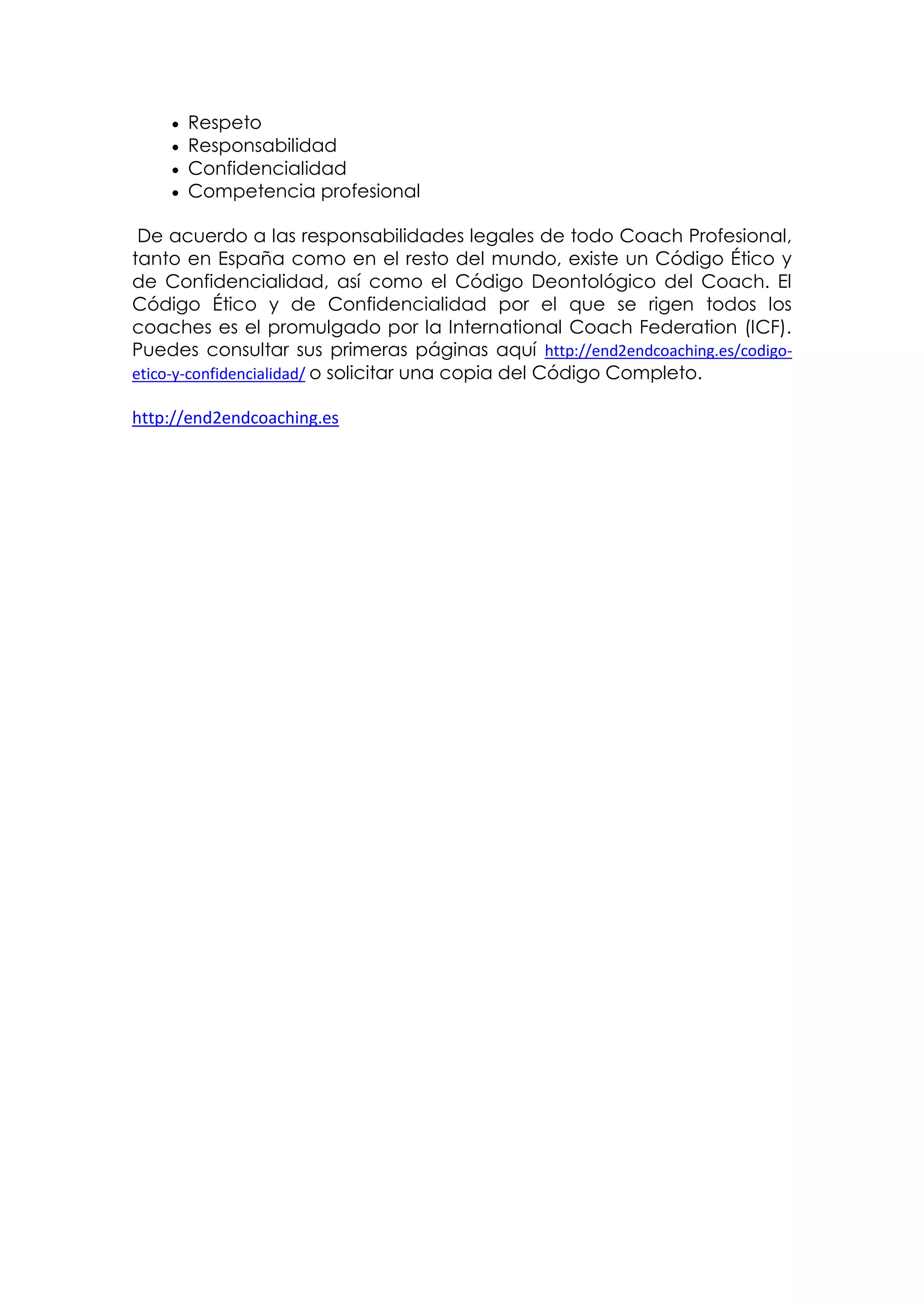    Respeto
       Responsabilidad
       Confidencialidad
       Competencia profesional

 De acuerdo a las responsabilidades legales de todo Coach Profesional,
tanto en España como en el resto del mundo, existe un Código Ético y
de Confidencialidad, así como el Código Deontológico del Coach. El
Código Ético y de Confidencialidad por el que se rigen todos los
coaches es el promulgado por la International Coach Federation (ICF).
Puedes consultar sus primeras páginas aquí http://end2endcoaching.es/codigo-
etico-y-confidencialidad/ o solicitar una copia del Código Completo.

http://end2endcoaching.es
 