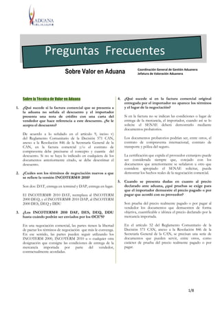 1/8
Sobre la Técnica de Valor en Aduana
1. ¿Qué sucede si la factura comercial que se presenta a
la aduana no señala el descuento y el importador
presenta una nota de crédito con una carta del
vendedor que hace referencia a este descuento. ¿Se le
acepta el descuento?
De acuerdo a lo señalado en el artículo 9, inciso v)
del Reglamento Comunitario de la Decisión 571 CAN,
anexo a la Resolución 846 de la Secretaría General de la
CAN, en la factura comercial y/o el contrato de
compraventa debe precisarse el concepto y cuantía del
descuento. Si no se haya lo indicado en cualquiera de los
documentos anteriormente citado, se debe desestimar el
descuento.
2. ¿Cuáles son los términos de negociación nuevos a que
se refiere la versión INCOTERM® 2010?
Son dos: DAT, entrega en terminal y DAP, entrega en lugar.
El INCOTERM® 2010 DAT, reemplaza al INCOTERM
2000 DEQ, y el INCOTERM® 2010 DAP, al INCOTERM
2000 DES, DEQ y DDU
3. ¿Los INCOTERM® 2010 DAF, DES, DEQ, DDU
hasta cuándo podrán ser enviados por los OCE’S?
En una negociación comercial, las partes tienen la libertad
de pactar los términos de negociación que más le convenga.
En ese sentido, las partes pueden seguir utilizando los
INCOTERM 2000, INCOTERM 2010 u o cualquier otra
designación que consigne las condiciones de entrega de la
mercancía importada por parte del vendedor,
contractualmente acordadas.
4. ¿Qué sucede si en la factura comercial original
entregada por el importador no aparece los términos
y el lugar de la negociación?
Si en la factura no se indican las condiciones o lugar de
entrega de la mercancía, el importador, cuando así se lo
solicite el SENAE deberá demostrarlo mediante
documentos probatorios.
Los documentos probatorios podrían ser, entre otros, el
contrato de compraventa internacional, contrato de
transporte y póliza del seguro.
La certificación que expida el proveedor extranjero puede
ser considerada siempre que, cotejado con los
documentos que anteriormente se señalaron u otro que
considere apropiado el SENAE solicitar, pueda
demostrar los hechos reales de la negociación comercial.
5. Cuando se presenta dudas en cuanto al precio
declarado ante aduana, ¿qué pruebas se exige para
que el importador demuestre el precio pagado o por
pagar que acordó con su proveedor?
Son prueba del precio realmente pagado o por pagar al
vendedor los documentos que demuestren de forma
objetiva, cuantificable e idónea el precio declarado por la
mercancía importada.
En el artículo 52 del Reglamento Comunitario de la
Decisión 571 CAN, anexo a la Resolución 846 de la
Secretaría General de la CAN, se precisan una serie de
documentos que pueden servir, entre otros, como
carácter de prueba del precio realmente pagado o por
pagar.
Preguntas Frecuentes
Coordinación General de Gestión Aduanera
Jefatura de Valoración AduaneraSobre Valor en Aduana
 