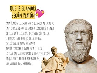 Que es el amor?
Según Platón
Para Platón el amor no es el amor al ideal de
la persona, si no, el amor a conocerla y saber
de ella. La belleza está más allá del físico.
El cuerpo es el reﬂejo de la belleza
espiritual. El alma humana
aspira conocer y amar está belleza.
Lo cual causa frustración y desesperación
ya que no es posible por estar en
un mundo tan material.
 