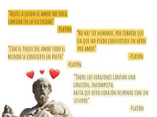 “No hay ser humano, por cobarde que
sea,que no pueda convertirse en héroe
por amor”
-Platón
“Con el toque del amor todo el
mundo se convierte en poeta”
-Platón
“Todos los corazones cantan una
canción, incompleta,
hasta que otro corazón responde con un
susurro”
-Platón
“Aquel a quien el amor no toca,
camina en la oscuridad”
-Platón
 