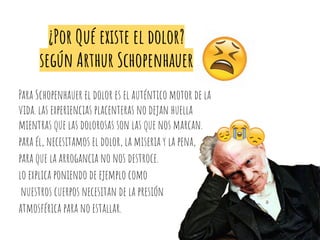 ¿Por Qué existe el dolor?
según Arthur Schopenhauer
Para Schopenhauer el dolor es el auténtico motor de la
vida. las experiencias placenteras no dejan huella
mientras que las dolorosas son las que nos marcan.
para él, necesitamos el dolor, la miseria y la pena,
para que la arrogancia no nos destroce.
lo explica poniendo de ejemplo como
nuestros cuerpos necesitan de la presión
atmosférica para no estallar.
 