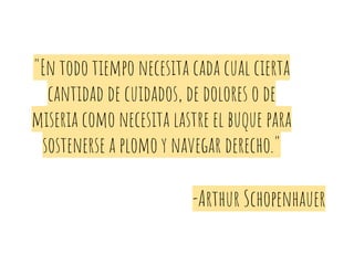 "En todo tiempo necesita cada cual cierta
cantidad de cuidados, de dolores o de
miseria como necesita lastre el buque para
sostenerse a plomo y navegar derecho."
-Arthur Schopenhauer
 