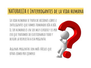 NATURALEZA e Interrogantes de la vida humana
La vida humana se trata de acciones libres e
inteligentes que vamos tomando día a día.
El ser humano es un ser muy curioso y es por
eso que tratamos de cuestionarlo todo y
buscar la respuesta a esa pregunta.
Algunas preguntas son más fáciles que
otras como por ejemplo:
 