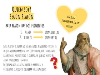 Quien soy?
Según Platón
PAra platón hay dos principios:
1. alma
2. cuerpo
inmaterial
inmortal
Para platón el alma no sólo da vida a nuestro cuerpo; es
lo que verdaderamente nos constituye, por eso cuando
fallecemos, muerte solo el cuerpo, ya que no muere el
alma y nosotros tampoco.
El cuerpo nos arrastra hacia lo material y
diﬁcultad el ascenso del alma hacia las ideas.
un alma
encarcelada en un
cuerpo.
 