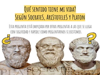 Qué sentido tiene mi vida?
Según SocrateS, AriStoteleS y Platon
Esta pregunta está empujada por otras preguntas a las que se llega
con seguridad y rapidez como preguntarnos si existimos.
 