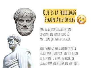 Que es la felicidad?
Según Aristóteles
Para la mayoría la felicidad
consiste en tener todo LO
material que nos de placer.
Sin embargo para Aristóteles LA
FELICIDAD signiﬁca vivir y obrar
el bien EN TU VIDA; es decir, de
llevar una vida LLENA en virtudes.
 