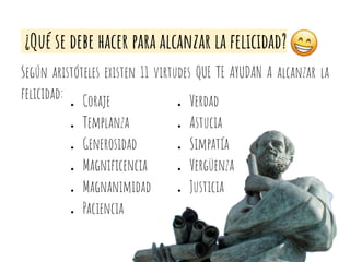 ¿Qué se debe hacer para alcanzar la felicidad?
Según aristóteles existen 11 virtudes QUE TE AYUDAN A alcanzar la
felicidad: ● Coraje
● Templanza
● Generosidad
● Magniﬁcencia
● Magnanimidad
● Paciencia
● Verdad
● Astucia
● Simpatía
● Vergüenza
● Justicia
 