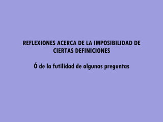 REFLEXIONES ACERCA DE LA IMPOSIBILIDAD DE CIERTAS DEFINICIONES   Ó de la futilidad de algunas preguntas 