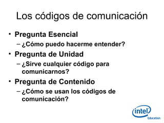 Los códigos de comunicación Pregunta Esencial ¿Cómo puedo hacerme entender? Pregunta de Unidad ¿Sirve cualquier código para comunicarnos? Pregunta de Contenido ¿Cómo se usan los códigos de comunicación? 