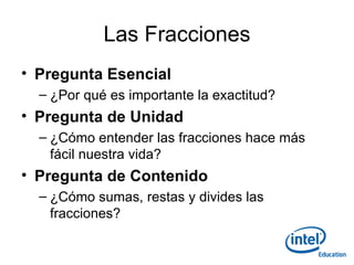 Las Fracciones Pregunta Esencial ¿Por qué es importante la exactitud? Pregunta de Unidad ¿Cómo entender las fracciones hace más fácil nuestra vida? Pregunta de Contenido ¿Cómo sumas, restas y divides las fracciones? 