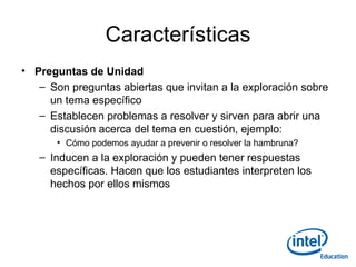 Características Preguntas de Unidad Son preguntas abiertas que invitan a la exploración sobre un tema específico Establecen problemas a resolver y sirven para abrir una discusión acerca del tema en cuestión, ejemplo: Cómo podemos ayudar a prevenir o resolver la hambruna? Inducen a la exploración y pueden tener respuestas específicas. Hacen que los estudiantes interpreten los hechos por ellos mismos 