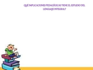 QUÉ IMPLICACIONES PEDAGÓGICAS TIENE EL ESTUDIO DEL 
LENGUAJE INTEGRAL? 
