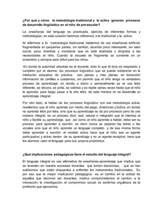 ¿Por qué y cómo la metodología tradicional y la activa generan procesos
de desarrollo lingüístico en el niño de pre-escolar?
La enseñanza del lenguaje es practicada, ejercida de diferentes formas y
metodologías; en esta ocasión haremos referencia a la tradicional y la activa.
Al referirnos a la metodología tradicional, hablamos de una enseñanza artificial,
fragmentada en pequeñas partes, sin sentido, aburrida poco interesante, sin valor
social, poco divertida y monótona que no está diseñada y dirigidas a las
necesidades el niño. Cuando la escuela se fragmenta se convierte en un
sinsentido y siempre será difícil para los niños.
En donde la autoridad absoluta es el docente, todo lo que él dice es respetado y
cumplido por el alumno; los procesos lingüístico que se puede evidenciar en la
institución educativa de práctica son planas y más planas, en transcribir
información de cartillas a cuadernos, sin permitir que el niño tenga un verdadero
proceso de aprendizaje, en donde a diario o semanalmente se ve una letra
diferente, se decora, se pinta, se colorea y se repite varias veces hasta que el niño
la aprenda, para luego pasar a la otra letra, de esta manera no se desarrolla un
aprendizaje integral.
Por otro lado, al hablar de los procesos lingüístico con una metodología activa,
resaltamos que el niño aprende por medio del juego, dinámicas y lúdica, en donde
no aprende letra por letra, sino que su aprendizaje se da por procesos pero de una
manera integral, es un proceso fácil, real, natural e integrado que le interesa al
niño y facilita su aprendizaje, que así como el niño aprende a hablar, debe ser su
proceso para aprender a escribir, es decir nunca se separan las letras o las
vocales sino que el niño aprende un lenguaje completo y de esa misma forma
debe aprender a escribir; el modelo activo hace que el niño sea un agente
participativo y activo dentro de su aprendizaje y no un agente receptivo, hace que
los alumnos usen el lenguaje para sus propios propósitos.
¿Qué implicaciones pedagógicas tiene el estudio del lenguaje integral?
El lenguaje integral es una alternativa de enseñanza-aprendizaje que implica que
se levanten en nuestra sociedad docentes que tomen decisiones, que se han
autónomos que estén dispuestos a enfrentar los instrumentos tradicionales. Es
por eso que la mayor implicación pedagógica es un cambio en la actitud de
aquellos que decimos ser docentes, implica comprometernos al cambio, a la
innovación, la investigación, el compromiso social; es sentirnos orgullosos de la
profesión que ejercemos.
 