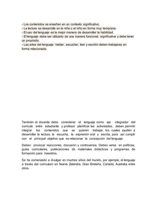 - Los contenidos se enseñan en un contexto significativo.
- La lectura se desarrolla en la niña o el niño en forma muy temprana.
- El uso del lenguaje es la mejor manera de desarrollar la habilidad.
- El lenguaje debe ser utilizado de una manera funcional, significativa y debe tener
un propósito.
- Las artes del lenguaje: hablar, escuchar, leer y escribir deben trabajarse en
forma relacionada.
También el docente debe considerar el lenguaje como eje integrador del
currículo entre estudiante y profesor planificar las actividades, deben permitir
integrar los contenidos que se quieren trabajar, los cuales ayuden a
desarrollar la lectura, la escucha, la expresión oral y escrita, para así cumplir
con el principal objetivo que es relacionar la concepción del lenguaje.
Deben provocar reacciones, discusión y controversia. Deben verse en políticas,
guías curriculares, publicaciones de materiales didácticos y programas de
formación para maestros.
Se ha comenzado a divulgar en muchos sitios del mundo, por ejemplo, el lenguaje
a través del curriculum en Nueva Zelandia, Gran Bretaña, Canadá, Australia entre
otros.
 
