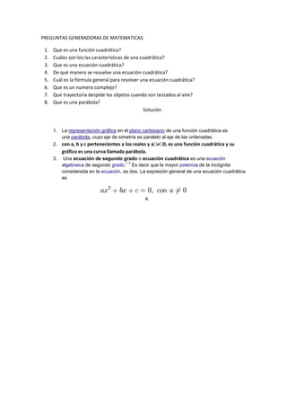 PREGUNTAS GENERADORAS DE MATEMATICAS:

 1.   Que es una función cuadrática?
 2.   Cuáles son los las características de una cuadrática?
 3.   Que es una ecuación cuadrática?
 4.   De qué manera se resuelve una ecuación cuadrática?
 5.   Cuál es la fórmula general para resolver una ecuación cuadrática?
 6.   Que es un numero complejo?
 7.   Que trayectoria despide los objetos cuando son lanzados al aire?
 8.   Que es una parábola?
                                                 Solución


      1. La representación gráfica en el plano cartesiano de una función cuadrática es
         una parábola, cuyo eje de simetría es paralelo al eje de las ordenadas.
                                                      
      2. con a, b y c pertenecientes a los reales y a 0, es una función cuadrática y su
           gráfico es una curva llamada parábola.
      3.    Una ecuación de segundo grado o ecuación cuadrática es una ecuación
                                        1 2
           algebraica de segundo grado. Es decir que la mayor potencia de la incógnita
           considerada en la ecuación, es dos. La expresión general de una ecuación cuadrática
           es



                                                4.
 
