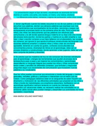 · La presentación según el tipo de texto: visualmente se acomoda de forma
distinta un cuento, una carta, una receta, un menú, una noticia, etcétera;
· La diferencia entre letras, números y signos de puntuación, entre otras cosas.
2- tienen significado cuando los bebés escuchan la voz de sus padres y al nacer
escuchan sus palabras, sienten sus abrazos palabras que expresan sus más
bellos sentimientos que acompañados de los arrullos, canciones y juegos van
enriqueciendo el proceso lector en los primeros años de vida. Poco a poco los
niños y las niñas van descubriendo que las palabras son efectivas para
comunicarse y es allí donde aparece lengua materna en su fase oral y los inicios
del proceso lecto-escritor, donde los padres y madres en su afán enseñar a sus
hijos a leer y escribir compran a sus hijos tableros con el abecedario, las vocales,
los números, por ignorar lo que aporta el enfoque constructivista del lenguaje. Los
docentes debemos enseñar a nuestros niños y niñas a leer de una forma
agradable, teniendo en cuenta los gustos, contextos socioculturales sus
conocimientos previos, diversidad de ritmos en el aprendizaje, debe ser un
proceso dinámico y constructivista, donde aprendan a leer jugando, debe ser una
labor conjunta de padres y docentes.
3- Es preciso que los maestros de hoy en día conozcan las diversas estrategias
para el aprendizaje y tengas las herramientas que ayuden al proceso de la
lectoescritura paso a paso y así mejorar los conocimientos y aprendizajes
desarrollando un lenguaje integral que puedan los niños y niñas comprender
textos orales y sencillos de diferentes contextos, que formulen y respondan
preguntas según sus necesidades de comunicación que incorporen nuevas
palabras a su vocabulario.
Que los niños puedan comunicar sus emociones a través del lenguaje y medios
gestuales, verbales, gráficos y participen e interactúen con el medio que los
rodean. Como pedagogos debemos estar en la vanguardia de saber impartir con
dinamismo y motivación de las diferentes actividades que propicien en los niños y
niñas a través de metodologías una enseñanza placentera, facilitadora con un
aprendizaje significativo siempre teniendo en cuenta los intereses de los
educandos con situaciones reales, es necesario realizar las actividades en un
ambiente cálido donde ellos puedan trabajar y desarrollar sus actividades de forma
agradable y espontanea
ANA MARIA SOLANO MARTINEZ
 