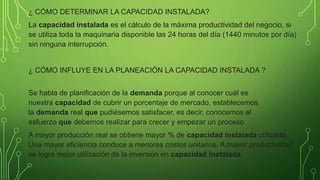 ¿ CÓMO DETERMINAR LA CAPACIDAD INSTALADA?
La capacidad instalada es el cálculo de la máxima productividad del negocio, si
se utiliza toda la maquinaria disponible las 24 horas del día (1440 minutos por día)
sin ninguna interrupción.
¿ CÓMO INFLUYE EN LA PLANEACIÓN LA CAPACIDAD INSTALADA ?
Se habla de planificación de la demanda porque al conocer cuál es
nuestra capacidad de cubrir un porcentaje de mercado, establecemos
la demanda real que pudiésemos satisfacer, es decir, conocemos el
esfuerzo que debemos realizar para crecer y empezar un proceso
A mayor producción real se obtiene mayor % de capacidad instalada utilizada.
Una mayor eficiencia conduce a menores costos unitarios. A mayor productividad
se logra mejor utilización de la inversión en capacidad instalada.
 