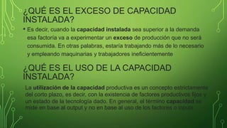 ¿QUÉ ES EL EXCESO DE CAPACIDAD
INSTALADA?
• Es decir, cuando la capacidad instalada sea superior a la demanda
esa factoría va a experimentar un exceso de producción que no será
consumida. En otras palabras, estaría trabajando más de lo necesario
y empleando maquinarias y trabajadores ineficientemente
¿QUÉ ES EL USO DE LA CAPACIDAD
INSTALADA?
La utilización de la capacidad productiva es un concepto estrictamente
del corto plazo, es decir, con la existencia de factores productivos fijos y
un estado de la tecnología dado. En general, el término capacidad se
mide en base al output y no en base al uso de los factores o inputs
 