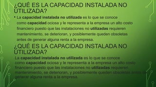 ¿QUÉ ES LA CAPACIDAD INSTALADA NO
UTILIZADA?
• La capacidad instalada no utilizada es lo que se conoce
como capacidad ociosa y le representa a la empresa un alto costo
financiero puesto que las instalaciones no utilizadas requieren
mantenimiento, se deterioran, y posiblemente queden obsoletas
antes de generar alguna renta a la empresa.
¿QUÉ ES LA CAPACIDAD INSTALADA NO
UTILIZADA?
La capacidad instalada no utilizada es lo que se conoce
como capacidad ociosa y le representa a la empresa un alto costo
financiero puesto que las instalaciones no utilizadas requieren
mantenimiento, se deterioran, y posiblemente queden obsoletas antes de
generar alguna renta a la empresa.
 