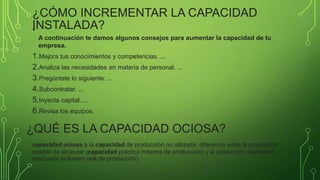 ¿CÓMO INCREMENTAR LA CAPACIDAD
INSTALADA?
•
A continuación te damos algunos consejos para aumentar la capacidad de tu
empresa.
1.Mejora tus conocimientos y competencias. ...
2.Analiza las necesidades en materia de personal. ...
3.Pregúntate lo siguiente: ...
4.Subcontratar. ...
5.Inyecta capital. ...
6.Revisa los equipos.
¿QUÉ ES LA CAPACIDAD OCIOSA?
capacidad ociosa a la capacidad de producción no utilizada, diferencia entre la producción
posible de alcanzar (capacidad práctica máxima de producción) y la producción realmente
efectuada (volumen real de producción).
 