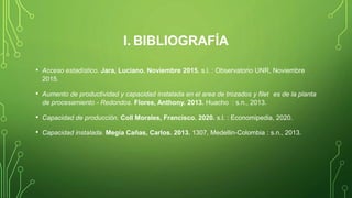 I. BIBLIOGRAFÍA
• Acceso estadístico. Jara, Luciano. Noviembre 2015. s.l. : Observatorio UNR, Noviembre
2015.
• Aumento de productividad y capacidad instalada en el area de trozados y filet es de la planta
de procesamiento - Redondos. Flores, Anthony. 2013. Huacho : s.n., 2013.
• Capacidad de producción. Coll Morales, Francisco. 2020. s.l. : Economipedia, 2020.
• Capacidad instalada. Megía Cañas, Carlos. 2013. 1307, Medellin-Colombia : s.n., 2013.
 