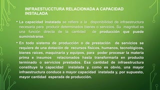 • La capacidad instalada se refiere a la disponibilidad de infraestructura
necesaria para producir determinados bienes o servicios. Su magnitud es
una función directa de la cantidad de producción que puede
suministrarse.
• En todo sistema de producción o de prestación de servicios se
requiere de una dotación de recursos físicos, humanos, tecnológicos,
bienes raíces, maquinaria y equipos, para poder procesar la materia
prima e insumos relacionados hasta transformarla en producto
terminado o servicios prestados. Esa cantidad de infraestructura
constituye la capacidad instalada y, como es obvio, una mayor
infraestructura conduce a mayor capacidad instalada y, por supuesto,
mayor cantidad esperada de producción.
INFRAESTUCCTURA RELACIONADA A CAPACIDAD
INSTALADA
 