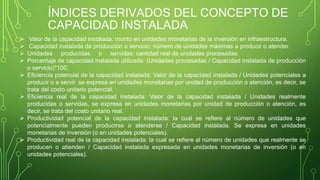 ÍNDICES DERIVADOS DEL CONCEPTO DE
CAPACIDAD INSTALADA
 Valor de la capacidad instalada: monto en unidades monetarias de la inversión en infraestructura.
 Capacidad instalada de producción o servicio: número de unidades máximas a producir o atender.
 Unidades producidas o servidas: cantidad real de unidades procesadas.
 Porcentaje de capacidad instalada utilizada: (Unidades procesadas / Capacidad instalada de producción
o servicio)*100.
 Eficiencia potencial de la capacidad instalada: Valor de la capacidad instalada / Unidades potenciales a
producir o a servir, se expresa en unidades monetarias por unidad de producción o atención, es decir, se
trata del costo unitario potencial.
 Eficiencia real de la capacidad instalada: Valor de la capacidad instalada / Unidades realmente
producidas o servidas, se expresa en unidades monetarias por unidad de producción o atención, es
decir, se trata del costo unitario real.
 Productividad potencial de la capacidad instalada: la cual se refiere al número de unidades que
potencialmente pueden producirse o atenderse / Capacidad instalada. Se expresa en unidades
monetarias de inversión (o en unidades potenciales).
 Productividad real de la capacidad instalada: la cual se refiere al número de unidades que realmente se
producen o atienden / Capacidad instalada expresada en unidades monetarias de inversión (o en
unidades potenciales).
 