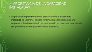 ¿IMPORTANCIA DE LA CAPACIDAD
INSTALADA?
• La principal importancia de la estimación de la capacidad
instalada es valorar el posible rendimiento económico que una
empresa obtendrá operando en un mercado en concreto, conociendo
sus posibilidades de abastecimiento del mismo
 