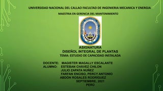 UNIVERSIDAD NACIONAL DEL CALLAO FACULTAD DE INGENIERIA MECANICA Y ENERGIA
ASIGNATURA
DISEÑOL INTEGRAL DE PLANTAS
TEMA: ESTUDIO DE CAPACIDAD INSTALADA
DOCENTE: MAGISTER MAGALLY ESCALANTE
ALUMNO: ESTEBAN CHÁVEZ CHILON
JULIO ZAPATA NUÑEZ
FARFAN ENCISO, PERCY ANTONIO
ABDÓN ROSALES RODRÍGUEZ
SEPTIEMBRE, 2021
PERÙ
MAESTRIA EN GERENCIA DEL MANTENIMIENTO
 